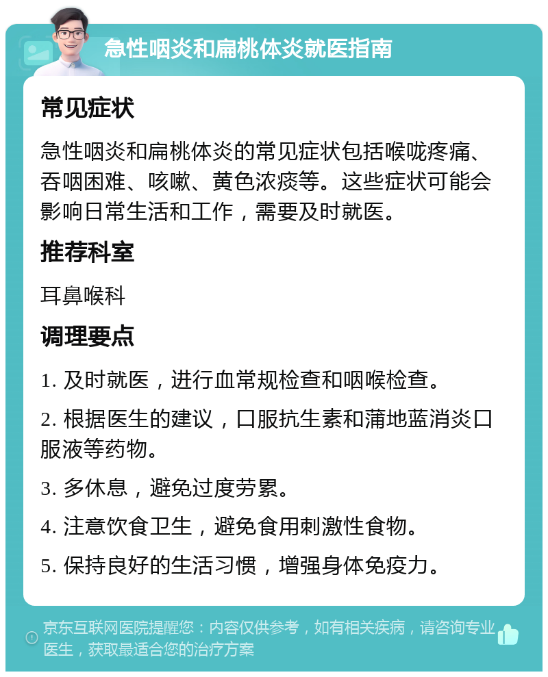 急性咽炎和扁桃体炎就医指南 常见症状 急性咽炎和扁桃体炎的常见症状包括喉咙疼痛、吞咽困难、咳嗽、黄色浓痰等。这些症状可能会影响日常生活和工作，需要及时就医。 推荐科室 耳鼻喉科 调理要点 1. 及时就医，进行血常规检查和咽喉检查。 2. 根据医生的建议，口服抗生素和蒲地蓝消炎口服液等药物。 3. 多休息，避免过度劳累。 4. 注意饮食卫生，避免食用刺激性食物。 5. 保持良好的生活习惯，增强身体免疫力。