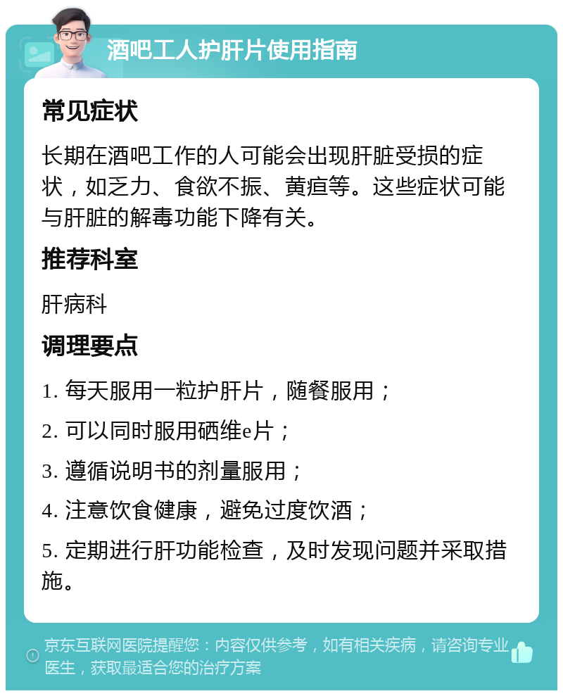 酒吧工人护肝片使用指南 常见症状 长期在酒吧工作的人可能会出现肝脏受损的症状，如乏力、食欲不振、黄疸等。这些症状可能与肝脏的解毒功能下降有关。 推荐科室 肝病科 调理要点 1. 每天服用一粒护肝片，随餐服用； 2. 可以同时服用硒维e片； 3. 遵循说明书的剂量服用； 4. 注意饮食健康，避免过度饮酒； 5. 定期进行肝功能检查，及时发现问题并采取措施。