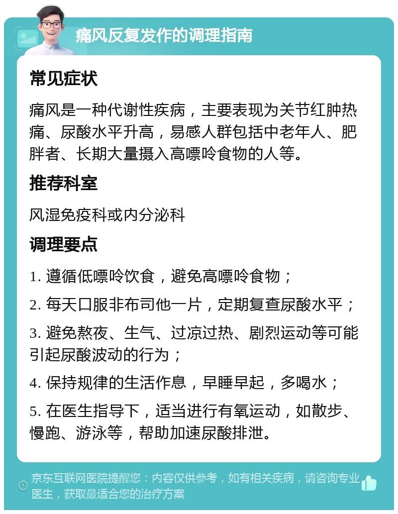 痛风反复发作的调理指南 常见症状 痛风是一种代谢性疾病，主要表现为关节红肿热痛、尿酸水平升高，易感人群包括中老年人、肥胖者、长期大量摄入高嘌呤食物的人等。 推荐科室 风湿免疫科或内分泌科 调理要点 1. 遵循低嘌呤饮食，避免高嘌呤食物； 2. 每天口服非布司他一片，定期复查尿酸水平； 3. 避免熬夜、生气、过凉过热、剧烈运动等可能引起尿酸波动的行为； 4. 保持规律的生活作息，早睡早起，多喝水； 5. 在医生指导下，适当进行有氧运动，如散步、慢跑、游泳等，帮助加速尿酸排泄。