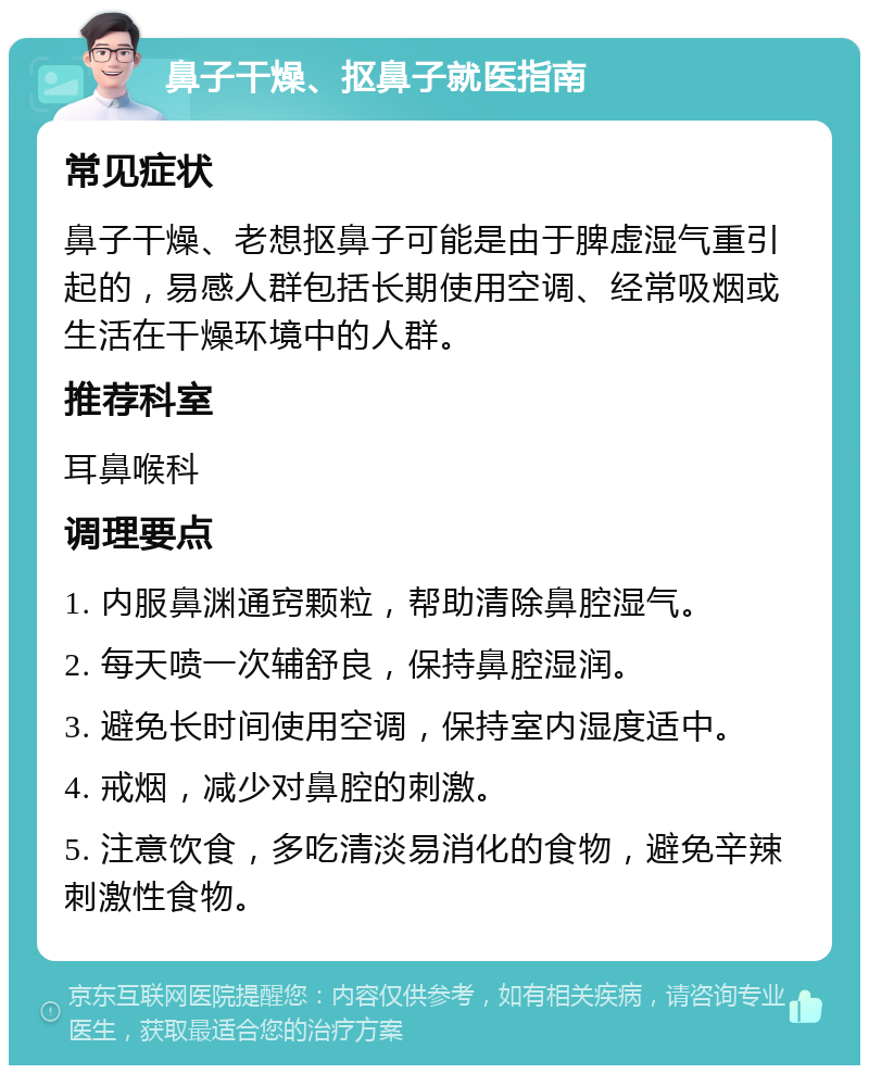 鼻子干燥、抠鼻子就医指南 常见症状 鼻子干燥、老想抠鼻子可能是由于脾虚湿气重引起的，易感人群包括长期使用空调、经常吸烟或生活在干燥环境中的人群。 推荐科室 耳鼻喉科 调理要点 1. 内服鼻渊通窍颗粒，帮助清除鼻腔湿气。 2. 每天喷一次辅舒良，保持鼻腔湿润。 3. 避免长时间使用空调，保持室内湿度适中。 4. 戒烟，减少对鼻腔的刺激。 5. 注意饮食，多吃清淡易消化的食物，避免辛辣刺激性食物。