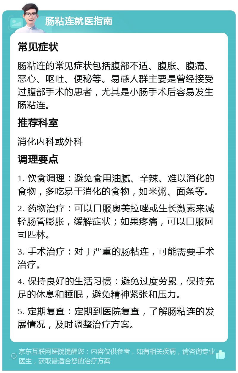 肠粘连就医指南 常见症状 肠粘连的常见症状包括腹部不适、腹胀、腹痛、恶心、呕吐、便秘等。易感人群主要是曾经接受过腹部手术的患者，尤其是小肠手术后容易发生肠粘连。 推荐科室 消化内科或外科 调理要点 1. 饮食调理：避免食用油腻、辛辣、难以消化的食物，多吃易于消化的食物，如米粥、面条等。 2. 药物治疗：可以口服奥美拉唑或生长激素来减轻肠管膨胀，缓解症状；如果疼痛，可以口服阿司匹林。 3. 手术治疗：对于严重的肠粘连，可能需要手术治疗。 4. 保持良好的生活习惯：避免过度劳累，保持充足的休息和睡眠，避免精神紧张和压力。 5. 定期复查：定期到医院复查，了解肠粘连的发展情况，及时调整治疗方案。