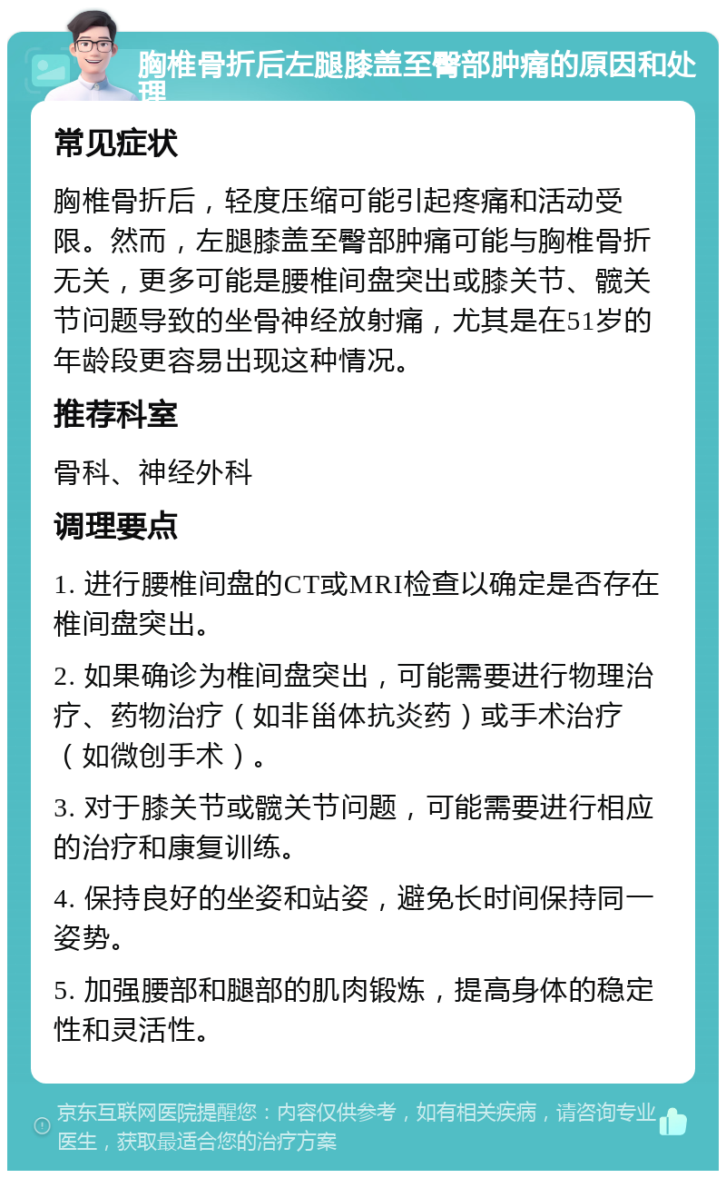 胸椎骨折后左腿膝盖至臀部肿痛的原因和处理 常见症状 胸椎骨折后，轻度压缩可能引起疼痛和活动受限。然而，左腿膝盖至臀部肿痛可能与胸椎骨折无关，更多可能是腰椎间盘突出或膝关节、髋关节问题导致的坐骨神经放射痛，尤其是在51岁的年龄段更容易出现这种情况。 推荐科室 骨科、神经外科 调理要点 1. 进行腰椎间盘的CT或MRI检查以确定是否存在椎间盘突出。 2. 如果确诊为椎间盘突出，可能需要进行物理治疗、药物治疗（如非甾体抗炎药）或手术治疗（如微创手术）。 3. 对于膝关节或髋关节问题，可能需要进行相应的治疗和康复训练。 4. 保持良好的坐姿和站姿，避免长时间保持同一姿势。 5. 加强腰部和腿部的肌肉锻炼，提高身体的稳定性和灵活性。