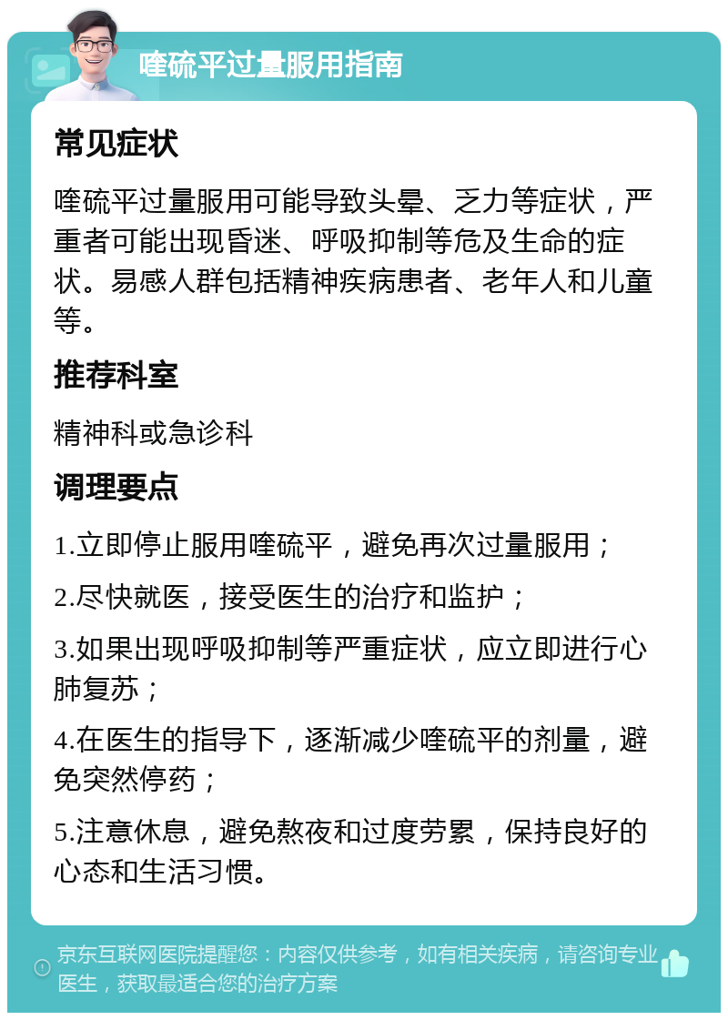 喹硫平过量服用指南 常见症状 喹硫平过量服用可能导致头晕、乏力等症状，严重者可能出现昏迷、呼吸抑制等危及生命的症状。易感人群包括精神疾病患者、老年人和儿童等。 推荐科室 精神科或急诊科 调理要点 1.立即停止服用喹硫平，避免再次过量服用； 2.尽快就医，接受医生的治疗和监护； 3.如果出现呼吸抑制等严重症状，应立即进行心肺复苏； 4.在医生的指导下，逐渐减少喹硫平的剂量，避免突然停药； 5.注意休息，避免熬夜和过度劳累，保持良好的心态和生活习惯。