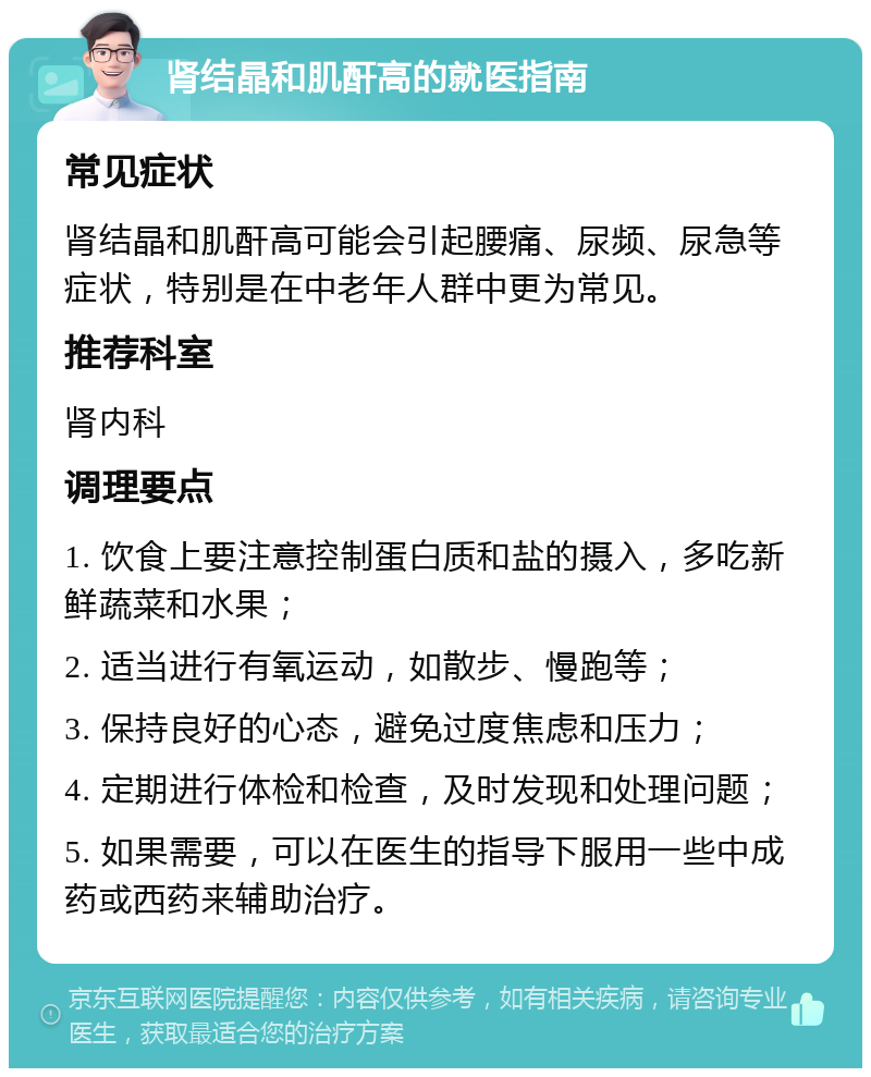 肾结晶和肌酐高的就医指南 常见症状 肾结晶和肌酐高可能会引起腰痛、尿频、尿急等症状，特别是在中老年人群中更为常见。 推荐科室 肾内科 调理要点 1. 饮食上要注意控制蛋白质和盐的摄入，多吃新鲜蔬菜和水果； 2. 适当进行有氧运动，如散步、慢跑等； 3. 保持良好的心态，避免过度焦虑和压力； 4. 定期进行体检和检查，及时发现和处理问题； 5. 如果需要，可以在医生的指导下服用一些中成药或西药来辅助治疗。