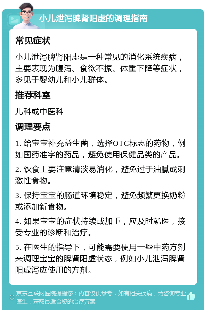 小儿泄泻脾肾阳虚的调理指南 常见症状 小儿泄泻脾肾阳虚是一种常见的消化系统疾病，主要表现为腹泻、食欲不振、体重下降等症状，多见于婴幼儿和小儿群体。 推荐科室 儿科或中医科 调理要点 1. 给宝宝补充益生菌，选择OTC标志的药物，例如国药准字的药品，避免使用保健品类的产品。 2. 饮食上要注意清淡易消化，避免过于油腻或刺激性食物。 3. 保持宝宝的肠道环境稳定，避免频繁更换奶粉或添加新食物。 4. 如果宝宝的症状持续或加重，应及时就医，接受专业的诊断和治疗。 5. 在医生的指导下，可能需要使用一些中药方剂来调理宝宝的脾肾阳虚状态，例如小儿泄泻脾肾阳虚泻应使用的方剂。