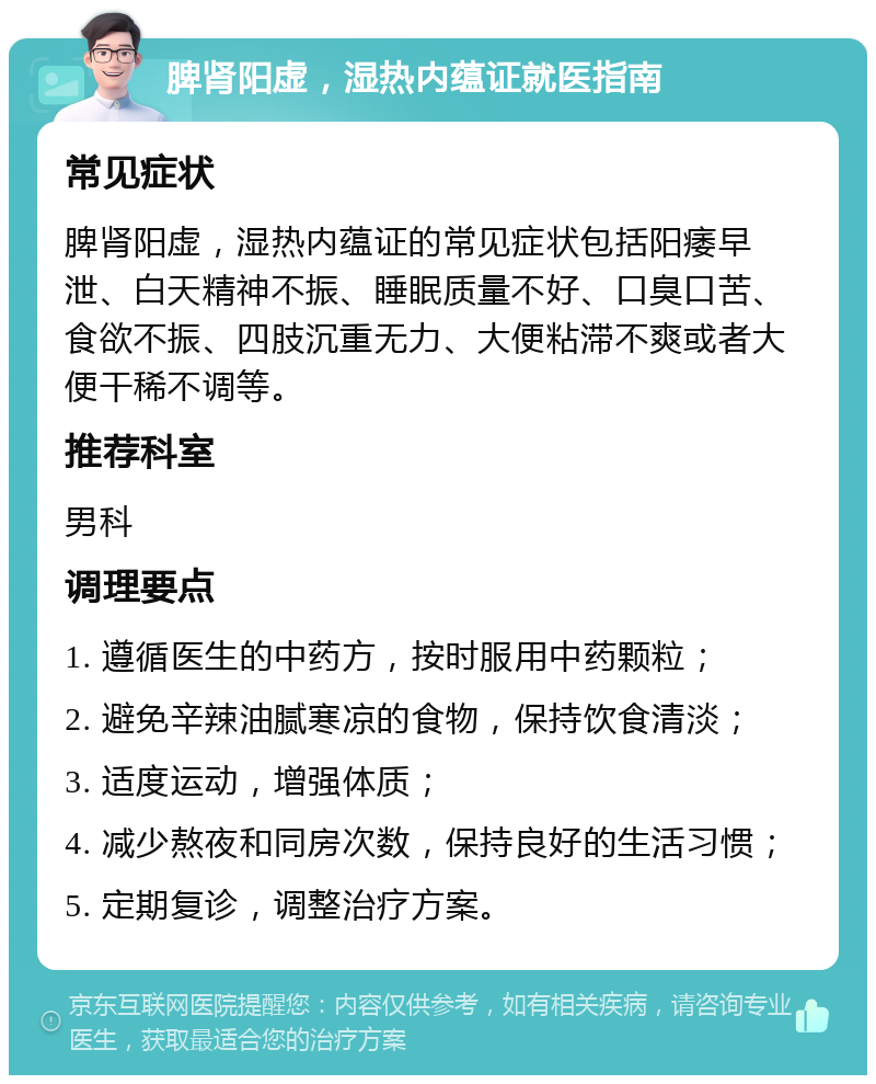 脾肾阳虚，湿热内蕴证就医指南 常见症状 脾肾阳虚，湿热内蕴证的常见症状包括阳痿早泄、白天精神不振、睡眠质量不好、口臭口苦、食欲不振、四肢沉重无力、大便粘滞不爽或者大便干稀不调等。 推荐科室 男科 调理要点 1. 遵循医生的中药方，按时服用中药颗粒； 2. 避免辛辣油腻寒凉的食物，保持饮食清淡； 3. 适度运动，增强体质； 4. 减少熬夜和同房次数，保持良好的生活习惯； 5. 定期复诊，调整治疗方案。