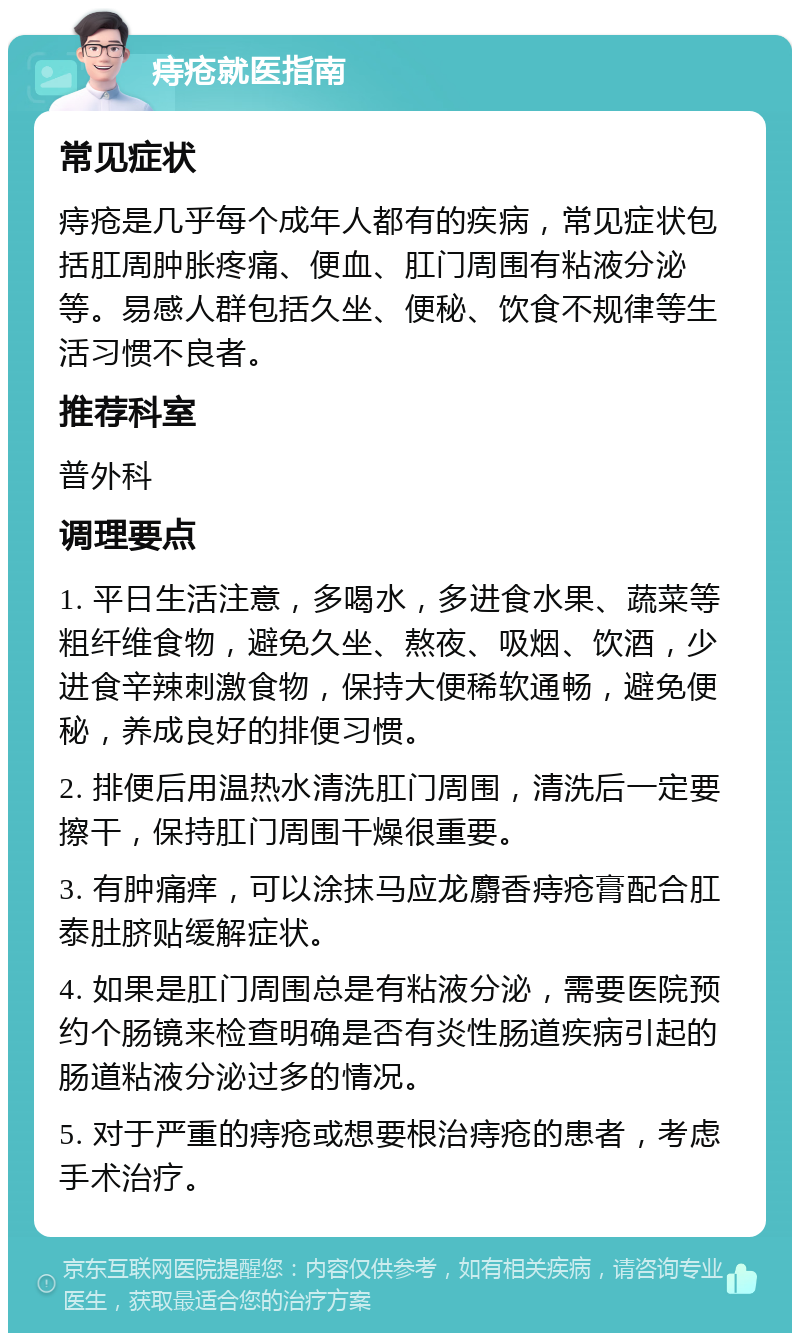 痔疮就医指南 常见症状 痔疮是几乎每个成年人都有的疾病，常见症状包括肛周肿胀疼痛、便血、肛门周围有粘液分泌等。易感人群包括久坐、便秘、饮食不规律等生活习惯不良者。 推荐科室 普外科 调理要点 1. 平日生活注意，多喝水，多进食水果、蔬菜等粗纤维食物，避免久坐、熬夜、吸烟、饮酒，少进食辛辣刺激食物，保持大便稀软通畅，避免便秘，养成良好的排便习惯。 2. 排便后用温热水清洗肛门周围，清洗后一定要擦干，保持肛门周围干燥很重要。 3. 有肿痛痒，可以涂抹马应龙麝香痔疮膏配合肛泰肚脐贴缓解症状。 4. 如果是肛门周围总是有粘液分泌，需要医院预约个肠镜来检查明确是否有炎性肠道疾病引起的肠道粘液分泌过多的情况。 5. 对于严重的痔疮或想要根治痔疮的患者，考虑手术治疗。