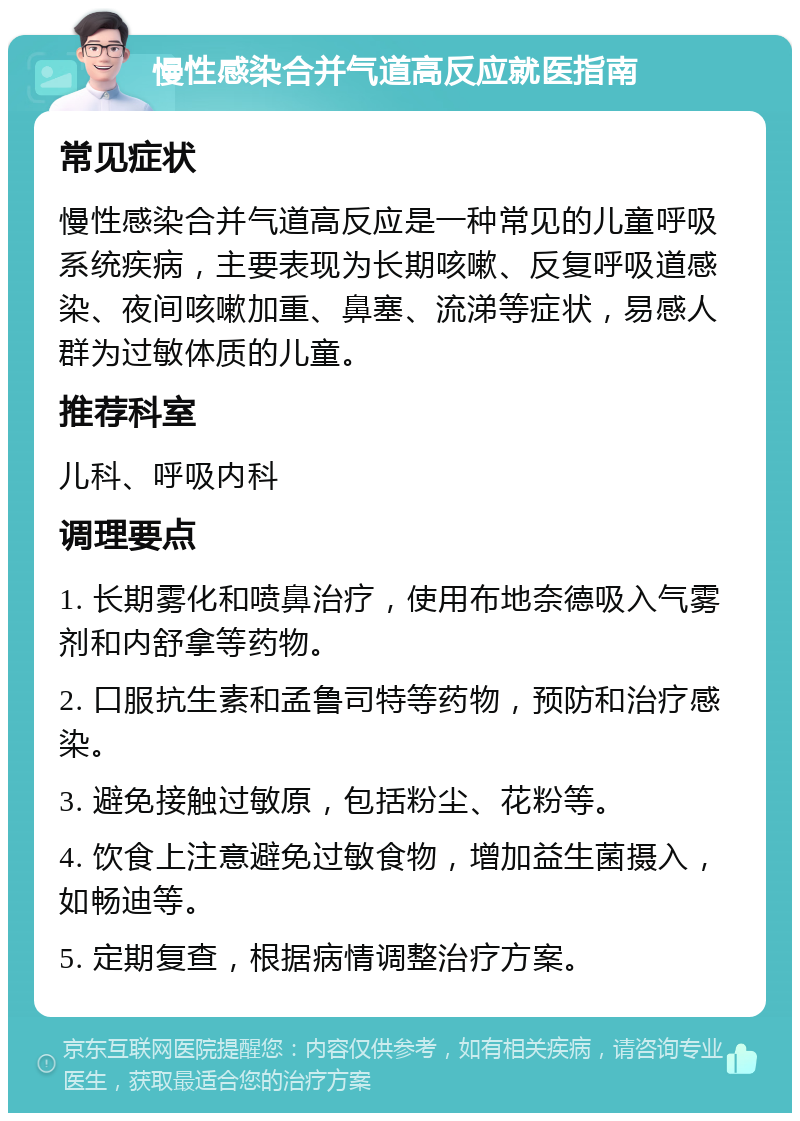 慢性感染合并气道高反应就医指南 常见症状 慢性感染合并气道高反应是一种常见的儿童呼吸系统疾病，主要表现为长期咳嗽、反复呼吸道感染、夜间咳嗽加重、鼻塞、流涕等症状，易感人群为过敏体质的儿童。 推荐科室 儿科、呼吸内科 调理要点 1. 长期雾化和喷鼻治疗，使用布地奈德吸入气雾剂和内舒拿等药物。 2. 口服抗生素和孟鲁司特等药物，预防和治疗感染。 3. 避免接触过敏原，包括粉尘、花粉等。 4. 饮食上注意避免过敏食物，增加益生菌摄入，如畅迪等。 5. 定期复查，根据病情调整治疗方案。