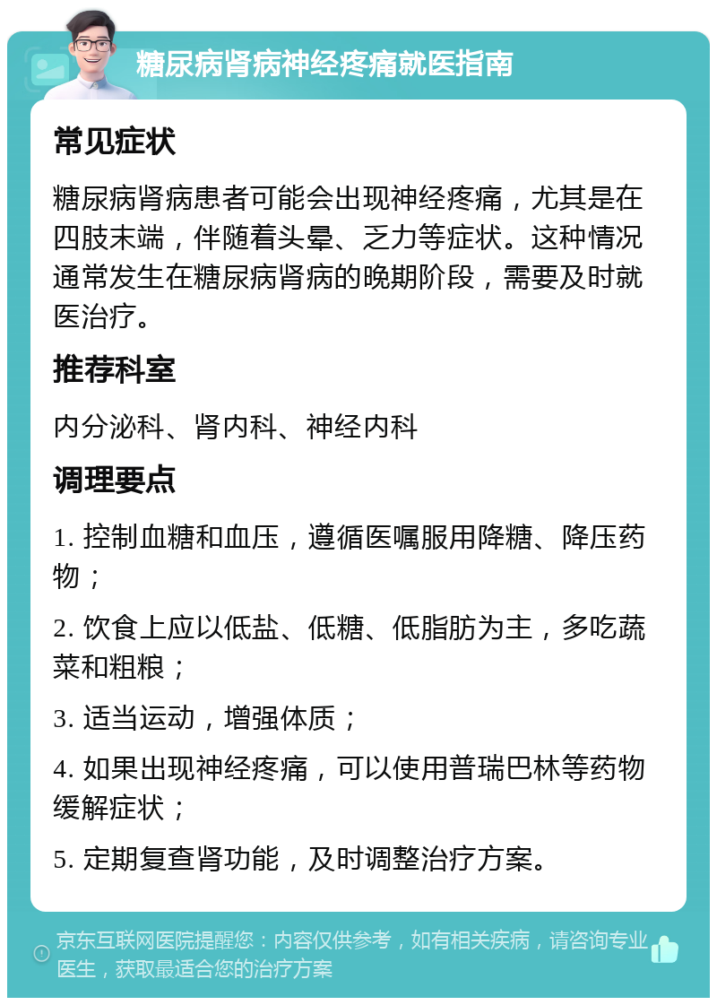 糖尿病肾病神经疼痛就医指南 常见症状 糖尿病肾病患者可能会出现神经疼痛，尤其是在四肢末端，伴随着头晕、乏力等症状。这种情况通常发生在糖尿病肾病的晚期阶段，需要及时就医治疗。 推荐科室 内分泌科、肾内科、神经内科 调理要点 1. 控制血糖和血压，遵循医嘱服用降糖、降压药物； 2. 饮食上应以低盐、低糖、低脂肪为主，多吃蔬菜和粗粮； 3. 适当运动，增强体质； 4. 如果出现神经疼痛，可以使用普瑞巴林等药物缓解症状； 5. 定期复查肾功能，及时调整治疗方案。