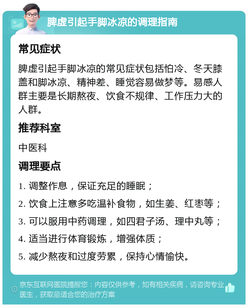 脾虚引起手脚冰凉的调理指南 常见症状 脾虚引起手脚冰凉的常见症状包括怕冷、冬天膝盖和脚冰凉、精神差、睡觉容易做梦等。易感人群主要是长期熬夜、饮食不规律、工作压力大的人群。 推荐科室 中医科 调理要点 1. 调整作息，保证充足的睡眠； 2. 饮食上注意多吃温补食物，如生姜、红枣等； 3. 可以服用中药调理，如四君子汤、理中丸等； 4. 适当进行体育锻炼，增强体质； 5. 减少熬夜和过度劳累，保持心情愉快。