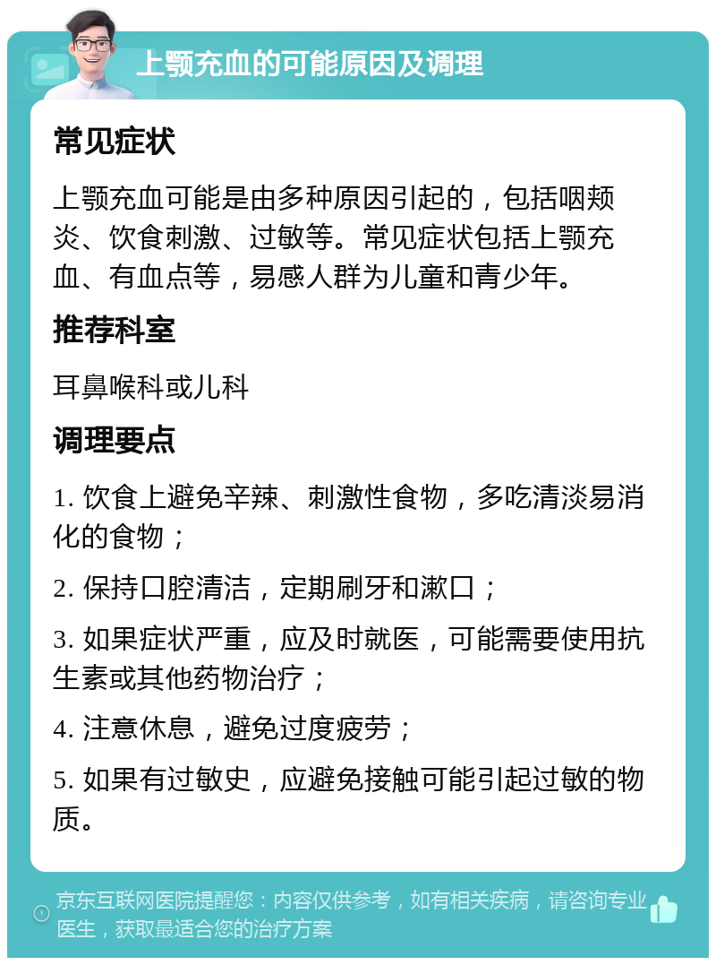 上颚充血的可能原因及调理 常见症状 上颚充血可能是由多种原因引起的，包括咽颊炎、饮食刺激、过敏等。常见症状包括上颚充血、有血点等，易感人群为儿童和青少年。 推荐科室 耳鼻喉科或儿科 调理要点 1. 饮食上避免辛辣、刺激性食物，多吃清淡易消化的食物； 2. 保持口腔清洁，定期刷牙和漱口； 3. 如果症状严重，应及时就医，可能需要使用抗生素或其他药物治疗； 4. 注意休息，避免过度疲劳； 5. 如果有过敏史，应避免接触可能引起过敏的物质。