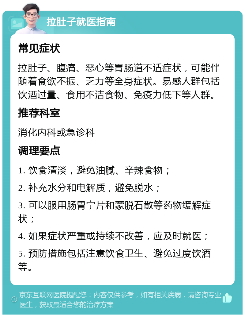 拉肚子就医指南 常见症状 拉肚子、腹痛、恶心等胃肠道不适症状，可能伴随着食欲不振、乏力等全身症状。易感人群包括饮酒过量、食用不洁食物、免疫力低下等人群。 推荐科室 消化内科或急诊科 调理要点 1. 饮食清淡，避免油腻、辛辣食物； 2. 补充水分和电解质，避免脱水； 3. 可以服用肠胃宁片和蒙脱石散等药物缓解症状； 4. 如果症状严重或持续不改善，应及时就医； 5. 预防措施包括注意饮食卫生、避免过度饮酒等。