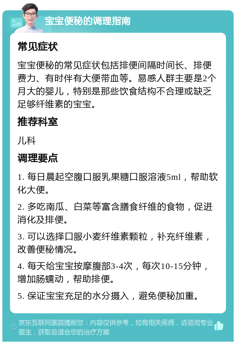 宝宝便秘的调理指南 常见症状 宝宝便秘的常见症状包括排便间隔时间长、排便费力、有时伴有大便带血等。易感人群主要是2个月大的婴儿，特别是那些饮食结构不合理或缺乏足够纤维素的宝宝。 推荐科室 儿科 调理要点 1. 每日晨起空腹口服乳果糖口服溶液5ml，帮助软化大便。 2. 多吃南瓜、白菜等富含膳食纤维的食物，促进消化及排便。 3. 可以选择口服小麦纤维素颗粒，补充纤维素，改善便秘情况。 4. 每天给宝宝按摩腹部3-4次，每次10-15分钟，增加肠蠕动，帮助排便。 5. 保证宝宝充足的水分摄入，避免便秘加重。