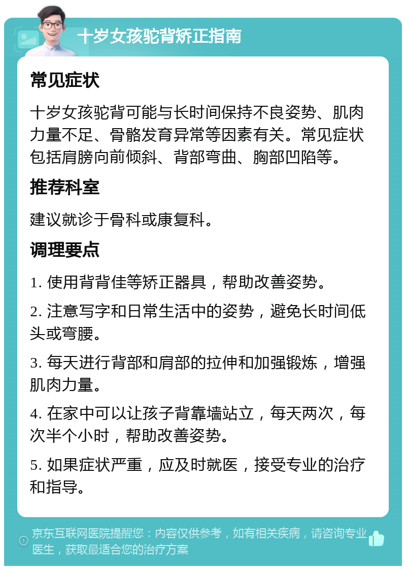 十岁女孩驼背矫正指南 常见症状 十岁女孩驼背可能与长时间保持不良姿势、肌肉力量不足、骨骼发育异常等因素有关。常见症状包括肩膀向前倾斜、背部弯曲、胸部凹陷等。 推荐科室 建议就诊于骨科或康复科。 调理要点 1. 使用背背佳等矫正器具，帮助改善姿势。 2. 注意写字和日常生活中的姿势，避免长时间低头或弯腰。 3. 每天进行背部和肩部的拉伸和加强锻炼，增强肌肉力量。 4. 在家中可以让孩子背靠墙站立，每天两次，每次半个小时，帮助改善姿势。 5. 如果症状严重，应及时就医，接受专业的治疗和指导。