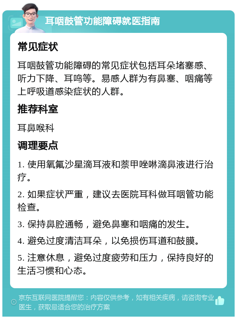 耳咽鼓管功能障碍就医指南 常见症状 耳咽鼓管功能障碍的常见症状包括耳朵堵塞感、听力下降、耳鸣等。易感人群为有鼻塞、咽痛等上呼吸道感染症状的人群。 推荐科室 耳鼻喉科 调理要点 1. 使用氧氟沙星滴耳液和萘甲唑啉滴鼻液进行治疗。 2. 如果症状严重，建议去医院耳科做耳咽管功能检查。 3. 保持鼻腔通畅，避免鼻塞和咽痛的发生。 4. 避免过度清洁耳朵，以免损伤耳道和鼓膜。 5. 注意休息，避免过度疲劳和压力，保持良好的生活习惯和心态。