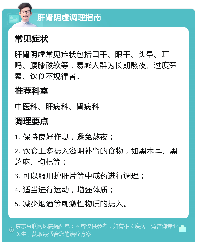 肝肾阴虚调理指南 常见症状 肝肾阴虚常见症状包括口干、眼干、头晕、耳鸣、腰膝酸软等，易感人群为长期熬夜、过度劳累、饮食不规律者。 推荐科室 中医科、肝病科、肾病科 调理要点 1. 保持良好作息，避免熬夜； 2. 饮食上多摄入滋阴补肾的食物，如黑木耳、黑芝麻、枸杞等； 3. 可以服用护肝片等中成药进行调理； 4. 适当进行运动，增强体质； 5. 减少烟酒等刺激性物质的摄入。