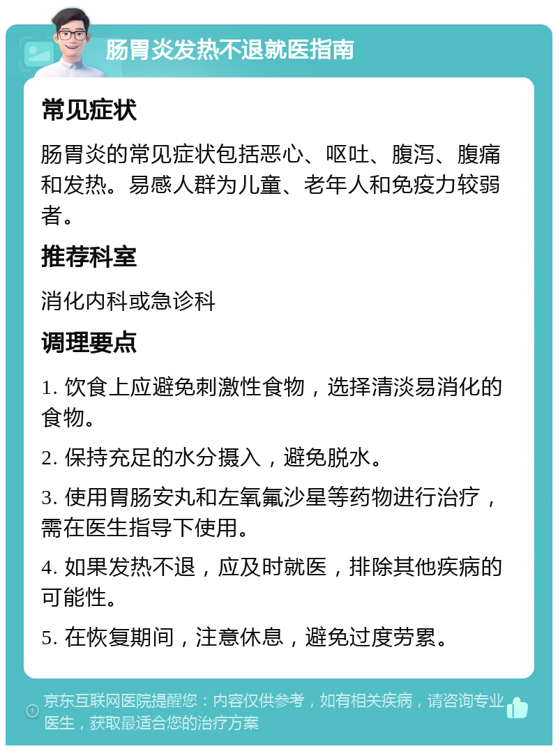 肠胃炎发热不退就医指南 常见症状 肠胃炎的常见症状包括恶心、呕吐、腹泻、腹痛和发热。易感人群为儿童、老年人和免疫力较弱者。 推荐科室 消化内科或急诊科 调理要点 1. 饮食上应避免刺激性食物，选择清淡易消化的食物。 2. 保持充足的水分摄入，避免脱水。 3. 使用胃肠安丸和左氧氟沙星等药物进行治疗，需在医生指导下使用。 4. 如果发热不退，应及时就医，排除其他疾病的可能性。 5. 在恢复期间，注意休息，避免过度劳累。