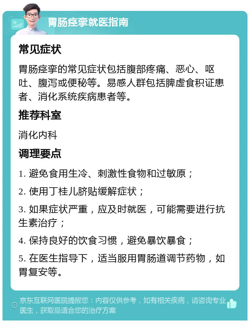 胃肠痉挛就医指南 常见症状 胃肠痉挛的常见症状包括腹部疼痛、恶心、呕吐、腹泻或便秘等。易感人群包括脾虚食积证患者、消化系统疾病患者等。 推荐科室 消化内科 调理要点 1. 避免食用生冷、刺激性食物和过敏原； 2. 使用丁桂儿脐贴缓解症状； 3. 如果症状严重，应及时就医，可能需要进行抗生素治疗； 4. 保持良好的饮食习惯，避免暴饮暴食； 5. 在医生指导下，适当服用胃肠道调节药物，如胃复安等。