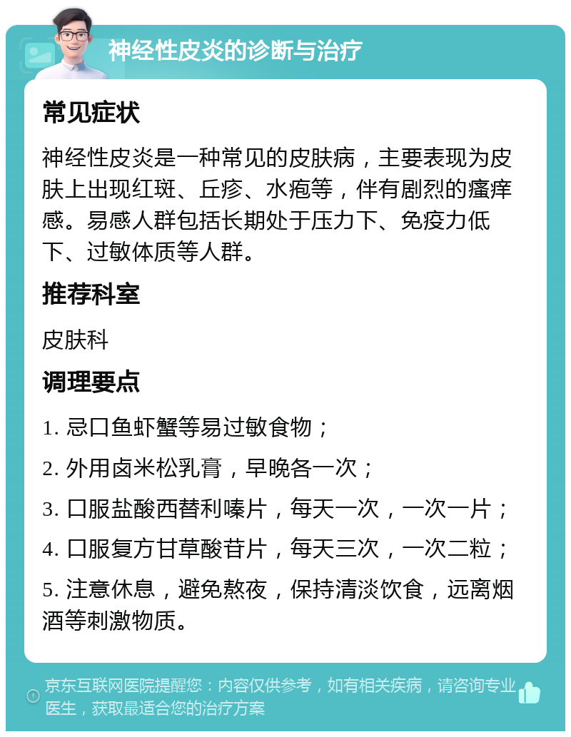 神经性皮炎的诊断与治疗 常见症状 神经性皮炎是一种常见的皮肤病，主要表现为皮肤上出现红斑、丘疹、水疱等，伴有剧烈的瘙痒感。易感人群包括长期处于压力下、免疫力低下、过敏体质等人群。 推荐科室 皮肤科 调理要点 1. 忌口鱼虾蟹等易过敏食物； 2. 外用卤米松乳膏，早晚各一次； 3. 口服盐酸西替利嗪片，每天一次，一次一片； 4. 口服复方甘草酸苷片，每天三次，一次二粒； 5. 注意休息，避免熬夜，保持清淡饮食，远离烟酒等刺激物质。