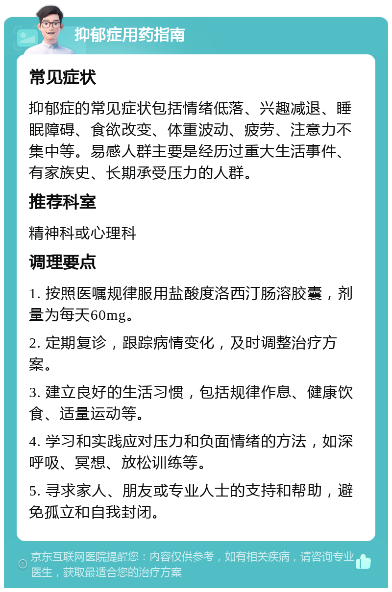 抑郁症用药指南 常见症状 抑郁症的常见症状包括情绪低落、兴趣减退、睡眠障碍、食欲改变、体重波动、疲劳、注意力不集中等。易感人群主要是经历过重大生活事件、有家族史、长期承受压力的人群。 推荐科室 精神科或心理科 调理要点 1. 按照医嘱规律服用盐酸度洛西汀肠溶胶囊，剂量为每天60mg。 2. 定期复诊，跟踪病情变化，及时调整治疗方案。 3. 建立良好的生活习惯，包括规律作息、健康饮食、适量运动等。 4. 学习和实践应对压力和负面情绪的方法，如深呼吸、冥想、放松训练等。 5. 寻求家人、朋友或专业人士的支持和帮助，避免孤立和自我封闭。