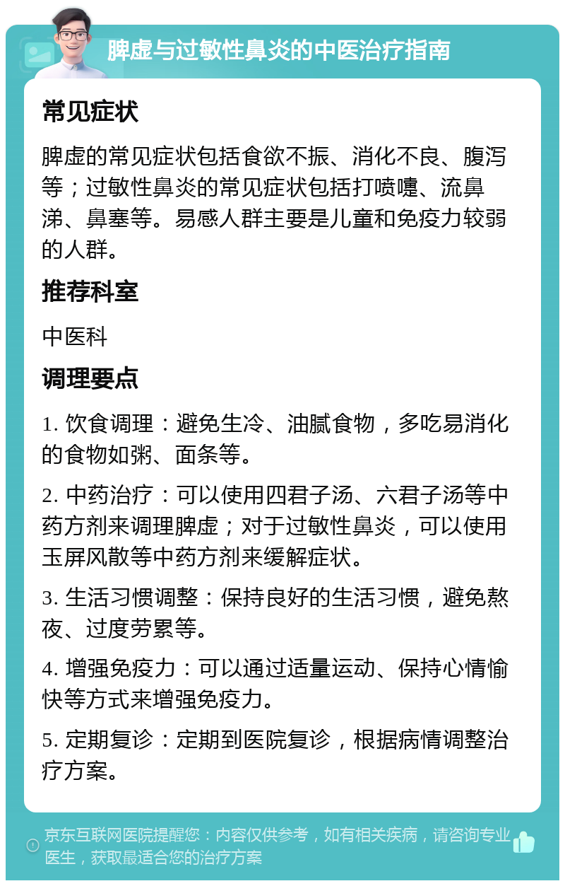 脾虚与过敏性鼻炎的中医治疗指南 常见症状 脾虚的常见症状包括食欲不振、消化不良、腹泻等；过敏性鼻炎的常见症状包括打喷嚏、流鼻涕、鼻塞等。易感人群主要是儿童和免疫力较弱的人群。 推荐科室 中医科 调理要点 1. 饮食调理：避免生冷、油腻食物，多吃易消化的食物如粥、面条等。 2. 中药治疗：可以使用四君子汤、六君子汤等中药方剂来调理脾虚；对于过敏性鼻炎，可以使用玉屏风散等中药方剂来缓解症状。 3. 生活习惯调整：保持良好的生活习惯，避免熬夜、过度劳累等。 4. 增强免疫力：可以通过适量运动、保持心情愉快等方式来增强免疫力。 5. 定期复诊：定期到医院复诊，根据病情调整治疗方案。