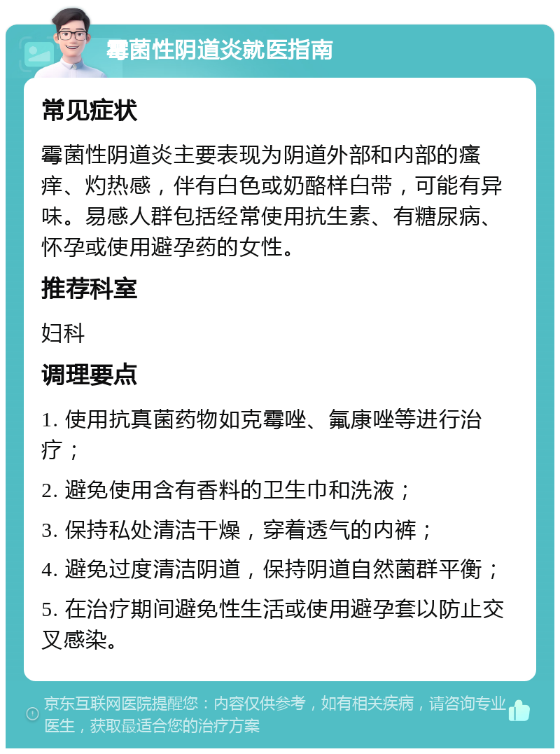 霉菌性阴道炎就医指南 常见症状 霉菌性阴道炎主要表现为阴道外部和内部的瘙痒、灼热感，伴有白色或奶酪样白带，可能有异味。易感人群包括经常使用抗生素、有糖尿病、怀孕或使用避孕药的女性。 推荐科室 妇科 调理要点 1. 使用抗真菌药物如克霉唑、氟康唑等进行治疗； 2. 避免使用含有香料的卫生巾和洗液； 3. 保持私处清洁干燥，穿着透气的内裤； 4. 避免过度清洁阴道，保持阴道自然菌群平衡； 5. 在治疗期间避免性生活或使用避孕套以防止交叉感染。