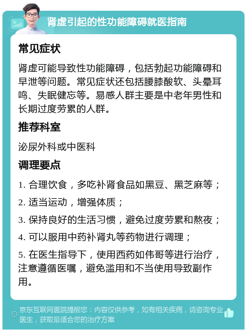 肾虚引起的性功能障碍就医指南 常见症状 肾虚可能导致性功能障碍，包括勃起功能障碍和早泄等问题。常见症状还包括腰膝酸软、头晕耳鸣、失眠健忘等。易感人群主要是中老年男性和长期过度劳累的人群。 推荐科室 泌尿外科或中医科 调理要点 1. 合理饮食，多吃补肾食品如黑豆、黑芝麻等； 2. 适当运动，增强体质； 3. 保持良好的生活习惯，避免过度劳累和熬夜； 4. 可以服用中药补肾丸等药物进行调理； 5. 在医生指导下，使用西药如伟哥等进行治疗，注意遵循医嘱，避免滥用和不当使用导致副作用。