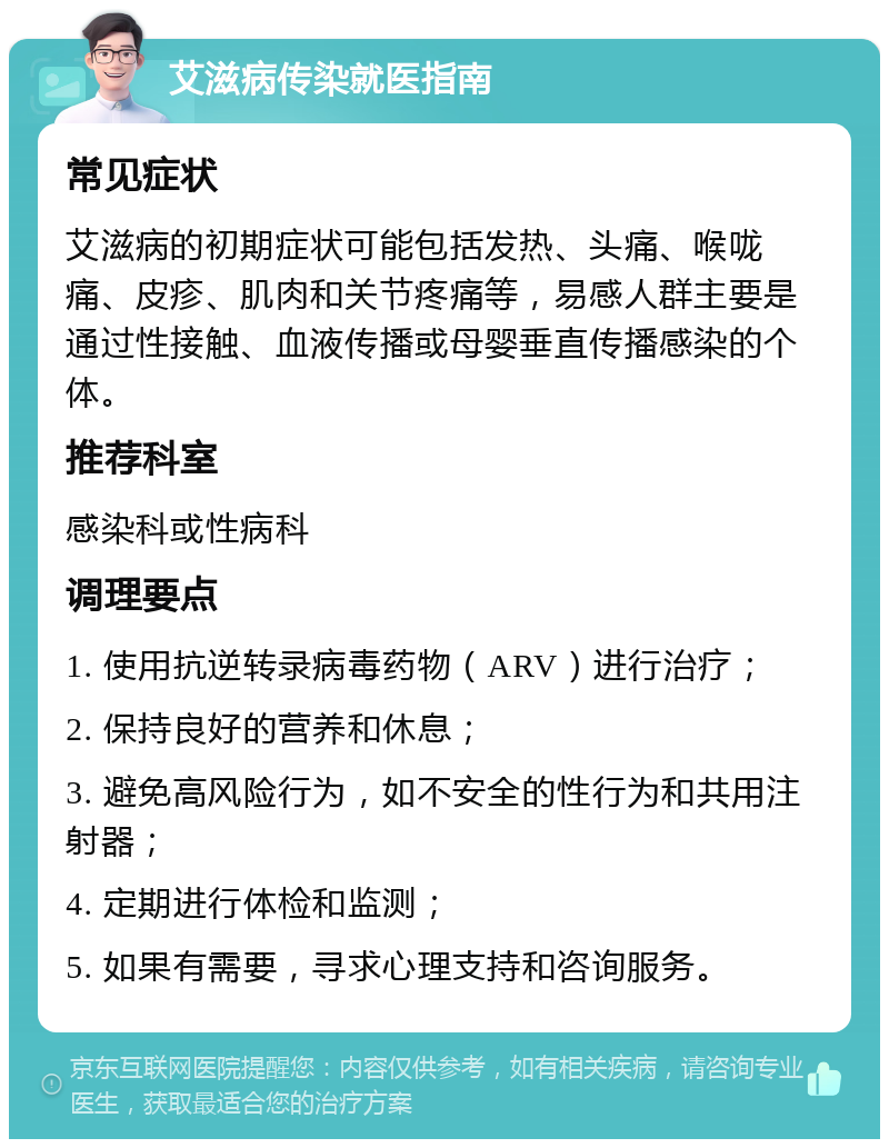 艾滋病传染就医指南 常见症状 艾滋病的初期症状可能包括发热、头痛、喉咙痛、皮疹、肌肉和关节疼痛等，易感人群主要是通过性接触、血液传播或母婴垂直传播感染的个体。 推荐科室 感染科或性病科 调理要点 1. 使用抗逆转录病毒药物（ARV）进行治疗； 2. 保持良好的营养和休息； 3. 避免高风险行为，如不安全的性行为和共用注射器； 4. 定期进行体检和监测； 5. 如果有需要，寻求心理支持和咨询服务。