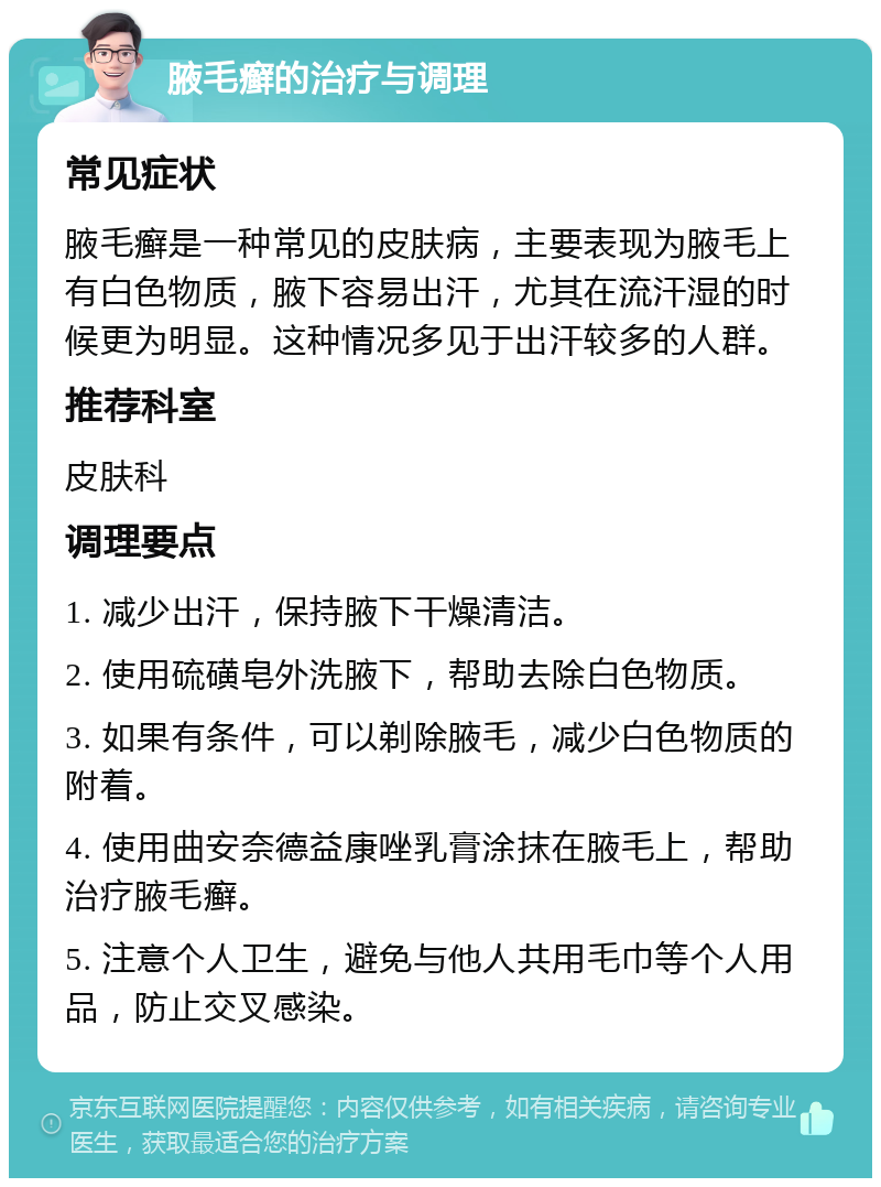 腋毛癣的治疗与调理 常见症状 腋毛癣是一种常见的皮肤病，主要表现为腋毛上有白色物质，腋下容易出汗，尤其在流汗湿的时候更为明显。这种情况多见于出汗较多的人群。 推荐科室 皮肤科 调理要点 1. 减少出汗，保持腋下干燥清洁。 2. 使用硫磺皂外洗腋下，帮助去除白色物质。 3. 如果有条件，可以剃除腋毛，减少白色物质的附着。 4. 使用曲安奈德益康唑乳膏涂抹在腋毛上，帮助治疗腋毛癣。 5. 注意个人卫生，避免与他人共用毛巾等个人用品，防止交叉感染。