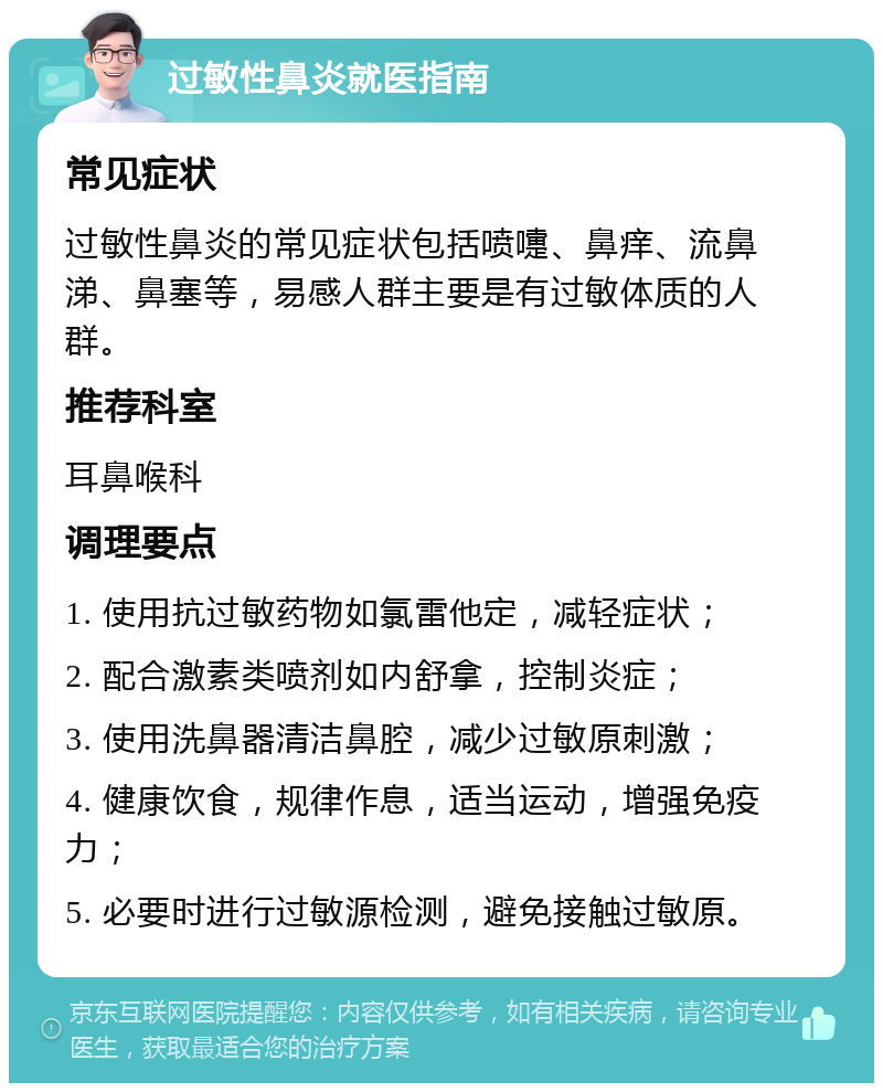 过敏性鼻炎就医指南 常见症状 过敏性鼻炎的常见症状包括喷嚏、鼻痒、流鼻涕、鼻塞等，易感人群主要是有过敏体质的人群。 推荐科室 耳鼻喉科 调理要点 1. 使用抗过敏药物如氯雷他定，减轻症状； 2. 配合激素类喷剂如内舒拿，控制炎症； 3. 使用洗鼻器清洁鼻腔，减少过敏原刺激； 4. 健康饮食，规律作息，适当运动，增强免疫力； 5. 必要时进行过敏源检测，避免接触过敏原。