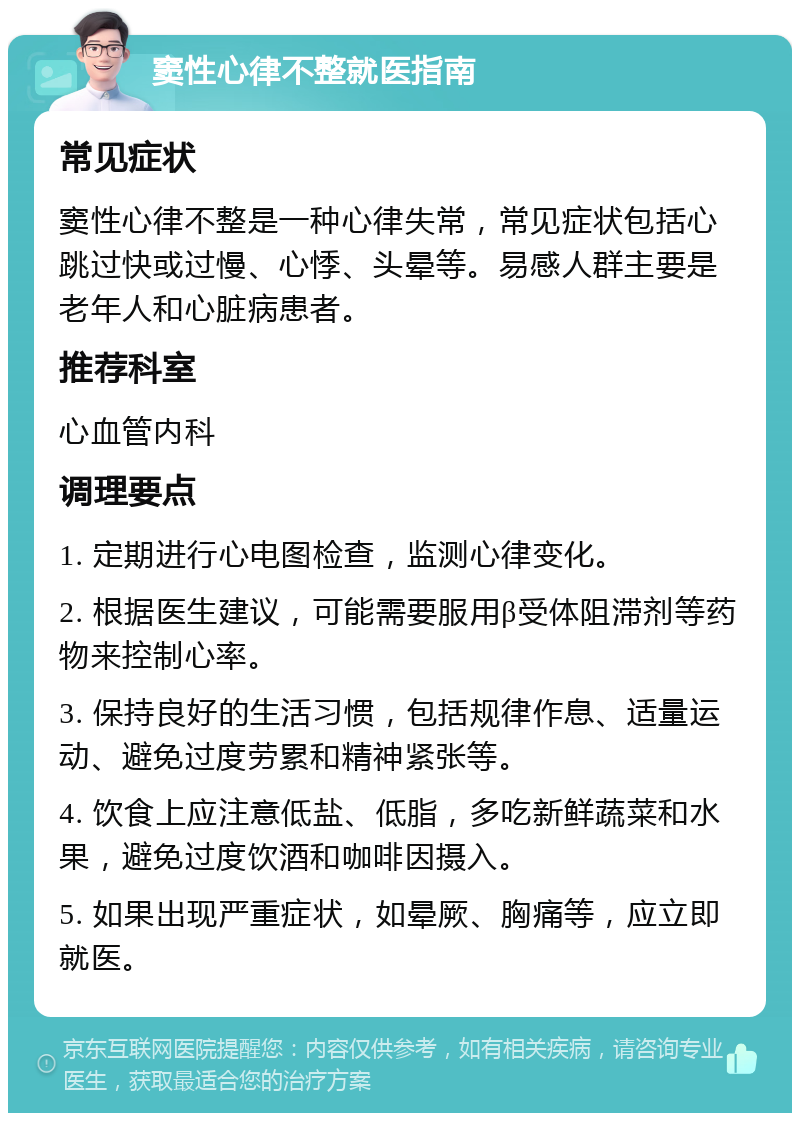 窦性心律不整就医指南 常见症状 窦性心律不整是一种心律失常，常见症状包括心跳过快或过慢、心悸、头晕等。易感人群主要是老年人和心脏病患者。 推荐科室 心血管内科 调理要点 1. 定期进行心电图检查，监测心律变化。 2. 根据医生建议，可能需要服用β受体阻滞剂等药物来控制心率。 3. 保持良好的生活习惯，包括规律作息、适量运动、避免过度劳累和精神紧张等。 4. 饮食上应注意低盐、低脂，多吃新鲜蔬菜和水果，避免过度饮酒和咖啡因摄入。 5. 如果出现严重症状，如晕厥、胸痛等，应立即就医。