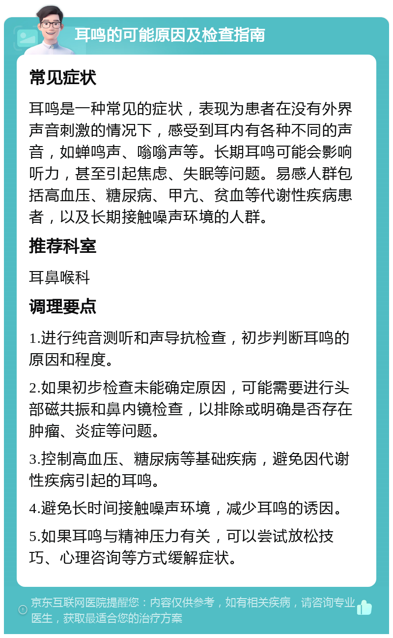 耳鸣的可能原因及检查指南 常见症状 耳鸣是一种常见的症状，表现为患者在没有外界声音刺激的情况下，感受到耳内有各种不同的声音，如蝉鸣声、嗡嗡声等。长期耳鸣可能会影响听力，甚至引起焦虑、失眠等问题。易感人群包括高血压、糖尿病、甲亢、贫血等代谢性疾病患者，以及长期接触噪声环境的人群。 推荐科室 耳鼻喉科 调理要点 1.进行纯音测听和声导抗检查，初步判断耳鸣的原因和程度。 2.如果初步检查未能确定原因，可能需要进行头部磁共振和鼻内镜检查，以排除或明确是否存在肿瘤、炎症等问题。 3.控制高血压、糖尿病等基础疾病，避免因代谢性疾病引起的耳鸣。 4.避免长时间接触噪声环境，减少耳鸣的诱因。 5.如果耳鸣与精神压力有关，可以尝试放松技巧、心理咨询等方式缓解症状。