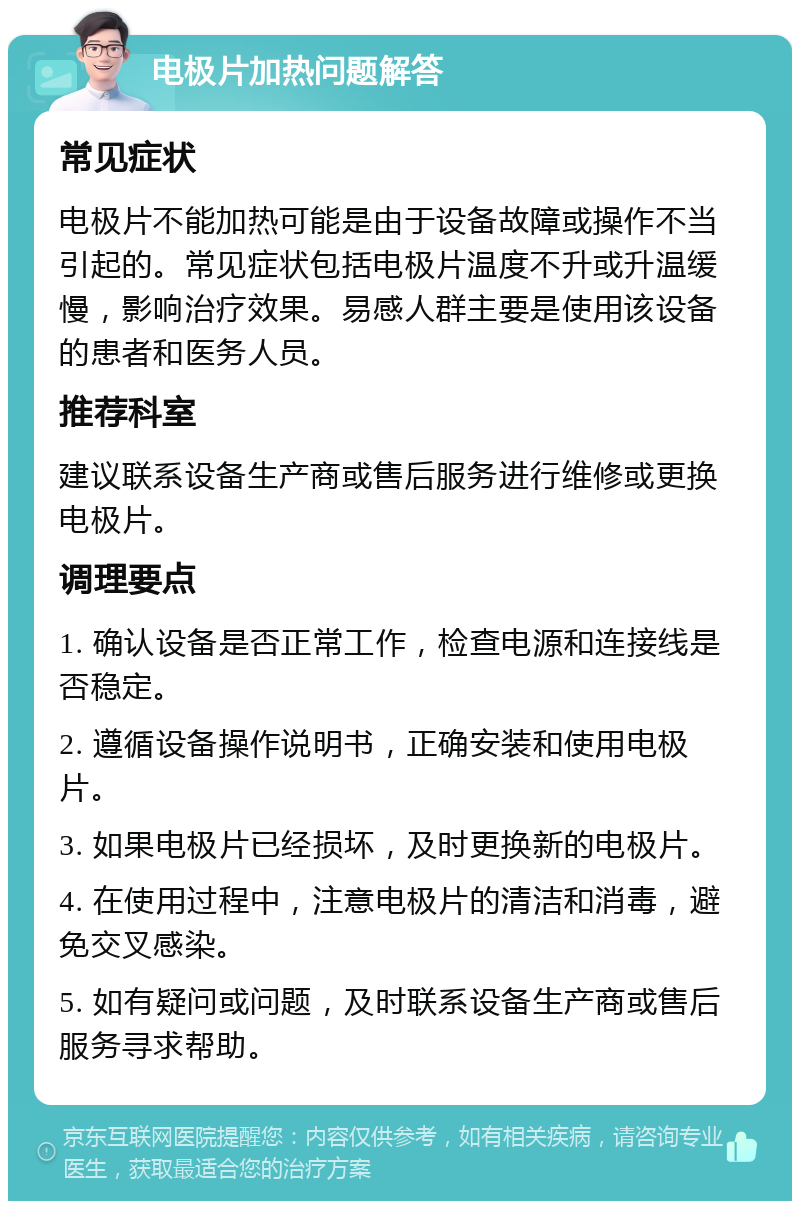 电极片加热问题解答 常见症状 电极片不能加热可能是由于设备故障或操作不当引起的。常见症状包括电极片温度不升或升温缓慢，影响治疗效果。易感人群主要是使用该设备的患者和医务人员。 推荐科室 建议联系设备生产商或售后服务进行维修或更换电极片。 调理要点 1. 确认设备是否正常工作，检查电源和连接线是否稳定。 2. 遵循设备操作说明书，正确安装和使用电极片。 3. 如果电极片已经损坏，及时更换新的电极片。 4. 在使用过程中，注意电极片的清洁和消毒，避免交叉感染。 5. 如有疑问或问题，及时联系设备生产商或售后服务寻求帮助。