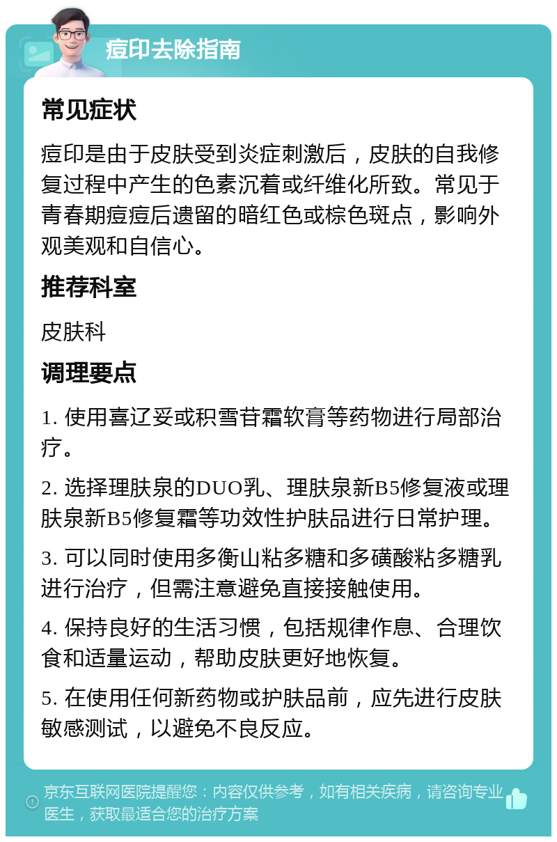 痘印去除指南 常见症状 痘印是由于皮肤受到炎症刺激后，皮肤的自我修复过程中产生的色素沉着或纤维化所致。常见于青春期痘痘后遗留的暗红色或棕色斑点，影响外观美观和自信心。 推荐科室 皮肤科 调理要点 1. 使用喜辽妥或积雪苷霜软膏等药物进行局部治疗。 2. 选择理肤泉的DUO乳、理肤泉新B5修复液或理肤泉新B5修复霜等功效性护肤品进行日常护理。 3. 可以同时使用多衡山粘多糖和多磺酸粘多糖乳进行治疗，但需注意避免直接接触使用。 4. 保持良好的生活习惯，包括规律作息、合理饮食和适量运动，帮助皮肤更好地恢复。 5. 在使用任何新药物或护肤品前，应先进行皮肤敏感测试，以避免不良反应。