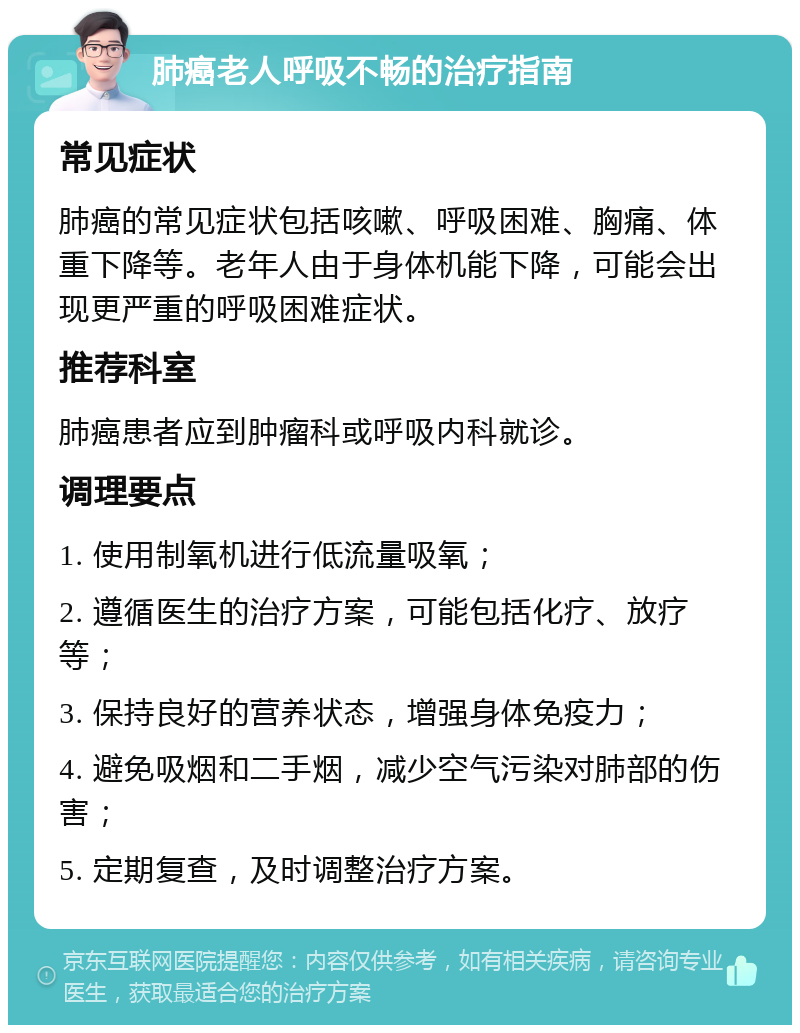 肺癌老人呼吸不畅的治疗指南 常见症状 肺癌的常见症状包括咳嗽、呼吸困难、胸痛、体重下降等。老年人由于身体机能下降，可能会出现更严重的呼吸困难症状。 推荐科室 肺癌患者应到肿瘤科或呼吸内科就诊。 调理要点 1. 使用制氧机进行低流量吸氧； 2. 遵循医生的治疗方案，可能包括化疗、放疗等； 3. 保持良好的营养状态，增强身体免疫力； 4. 避免吸烟和二手烟，减少空气污染对肺部的伤害； 5. 定期复查，及时调整治疗方案。