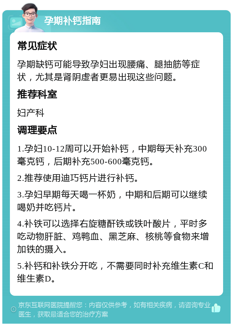 孕期补钙指南 常见症状 孕期缺钙可能导致孕妇出现腰痛、腿抽筋等症状，尤其是肾阴虚者更易出现这些问题。 推荐科室 妇产科 调理要点 1.孕妇10-12周可以开始补钙，中期每天补充300毫克钙，后期补充500-600毫克钙。 2.推荐使用迪巧钙片进行补钙。 3.孕妇早期每天喝一杯奶，中期和后期可以继续喝奶并吃钙片。 4.补铁可以选择右旋糖酐铁或铁叶酸片，平时多吃动物肝脏、鸡鸭血、黑芝麻、核桃等食物来增加铁的摄入。 5.补钙和补铁分开吃，不需要同时补充维生素C和维生素D。