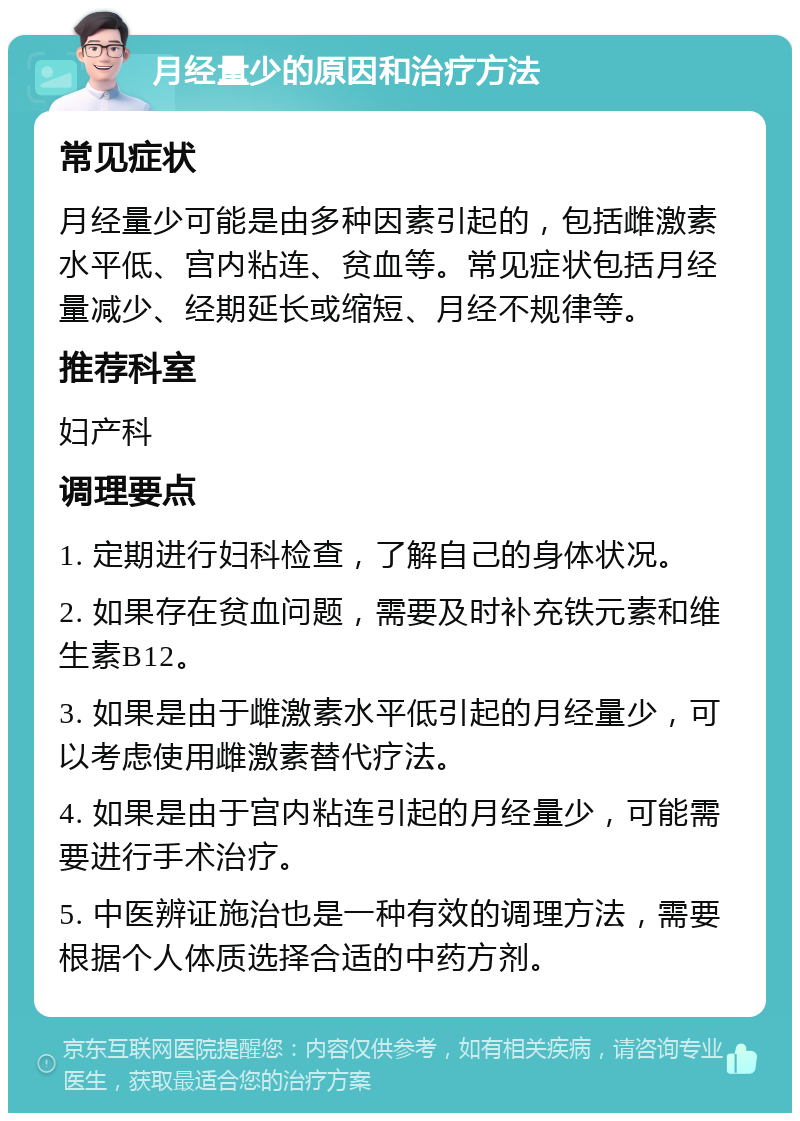 月经量少的原因和治疗方法 常见症状 月经量少可能是由多种因素引起的，包括雌激素水平低、宫内粘连、贫血等。常见症状包括月经量减少、经期延长或缩短、月经不规律等。 推荐科室 妇产科 调理要点 1. 定期进行妇科检查，了解自己的身体状况。 2. 如果存在贫血问题，需要及时补充铁元素和维生素B12。 3. 如果是由于雌激素水平低引起的月经量少，可以考虑使用雌激素替代疗法。 4. 如果是由于宫内粘连引起的月经量少，可能需要进行手术治疗。 5. 中医辨证施治也是一种有效的调理方法，需要根据个人体质选择合适的中药方剂。