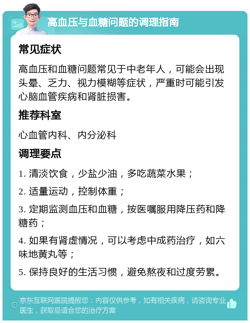 高血压与血糖问题的调理指南 常见症状 高血压和血糖问题常见于中老年人，可能会出现头晕、乏力、视力模糊等症状，严重时可能引发心脑血管疾病和肾脏损害。 推荐科室 心血管内科、内分泌科 调理要点 1. 清淡饮食，少盐少油，多吃蔬菜水果； 2. 适量运动，控制体重； 3. 定期监测血压和血糖，按医嘱服用降压药和降糖药； 4. 如果有肾虚情况，可以考虑中成药治疗，如六味地黄丸等； 5. 保持良好的生活习惯，避免熬夜和过度劳累。