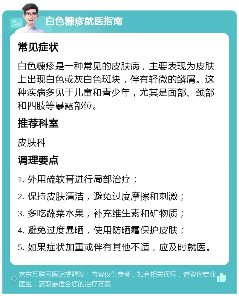 白色糠疹就医指南 常见症状 白色糠疹是一种常见的皮肤病，主要表现为皮肤上出现白色或灰白色斑块，伴有轻微的鳞屑。这种疾病多见于儿童和青少年，尤其是面部、颈部和四肢等暴露部位。 推荐科室 皮肤科 调理要点 1. 外用硫软膏进行局部治疗； 2. 保持皮肤清洁，避免过度摩擦和刺激； 3. 多吃蔬菜水果，补充维生素和矿物质； 4. 避免过度暴晒，使用防晒霜保护皮肤； 5. 如果症状加重或伴有其他不适，应及时就医。