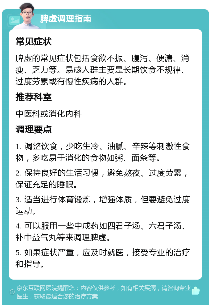 脾虚调理指南 常见症状 脾虚的常见症状包括食欲不振、腹泻、便溏、消瘦、乏力等。易感人群主要是长期饮食不规律、过度劳累或有慢性疾病的人群。 推荐科室 中医科或消化内科 调理要点 1. 调整饮食，少吃生冷、油腻、辛辣等刺激性食物，多吃易于消化的食物如粥、面条等。 2. 保持良好的生活习惯，避免熬夜、过度劳累，保证充足的睡眠。 3. 适当进行体育锻炼，增强体质，但要避免过度运动。 4. 可以服用一些中成药如四君子汤、六君子汤、补中益气丸等来调理脾虚。 5. 如果症状严重，应及时就医，接受专业的治疗和指导。