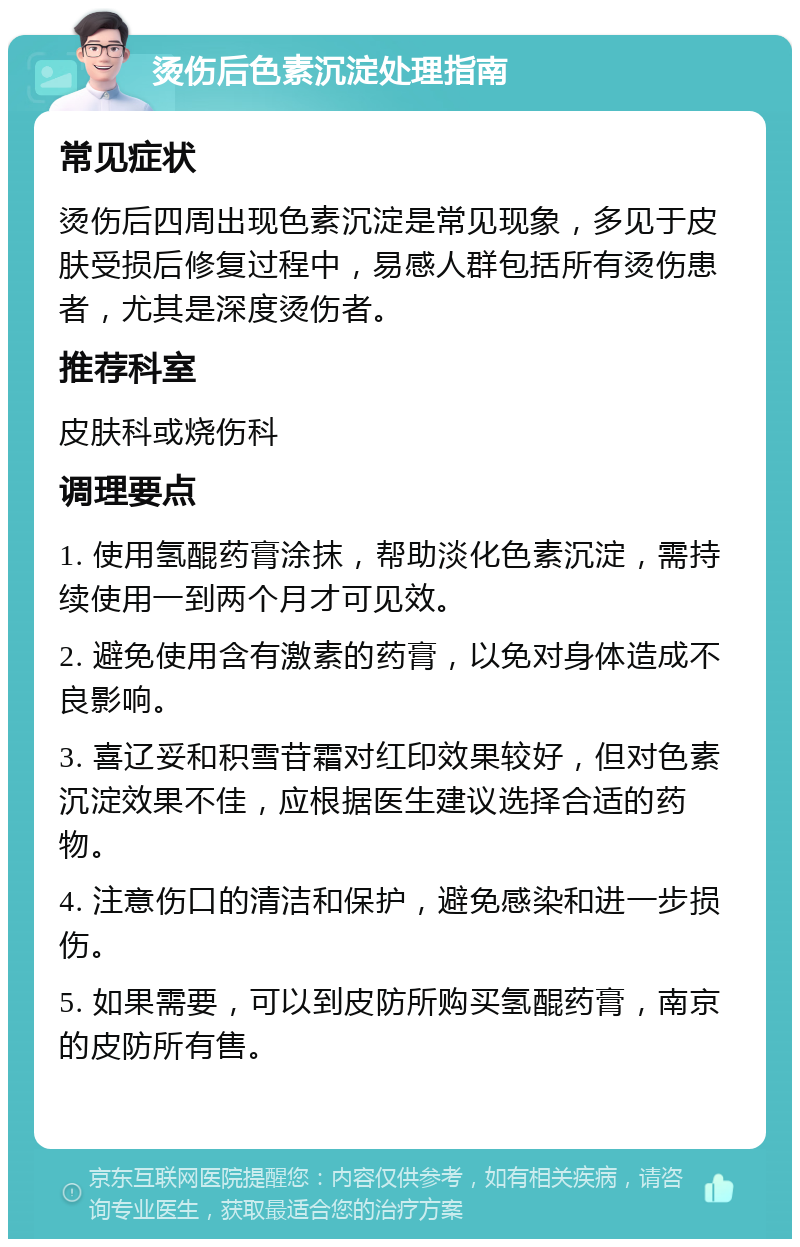 烫伤后色素沉淀处理指南 常见症状 烫伤后四周出现色素沉淀是常见现象，多见于皮肤受损后修复过程中，易感人群包括所有烫伤患者，尤其是深度烫伤者。 推荐科室 皮肤科或烧伤科 调理要点 1. 使用氢醌药膏涂抹，帮助淡化色素沉淀，需持续使用一到两个月才可见效。 2. 避免使用含有激素的药膏，以免对身体造成不良影响。 3. 喜辽妥和积雪苷霜对红印效果较好，但对色素沉淀效果不佳，应根据医生建议选择合适的药物。 4. 注意伤口的清洁和保护，避免感染和进一步损伤。 5. 如果需要，可以到皮防所购买氢醌药膏，南京的皮防所有售。