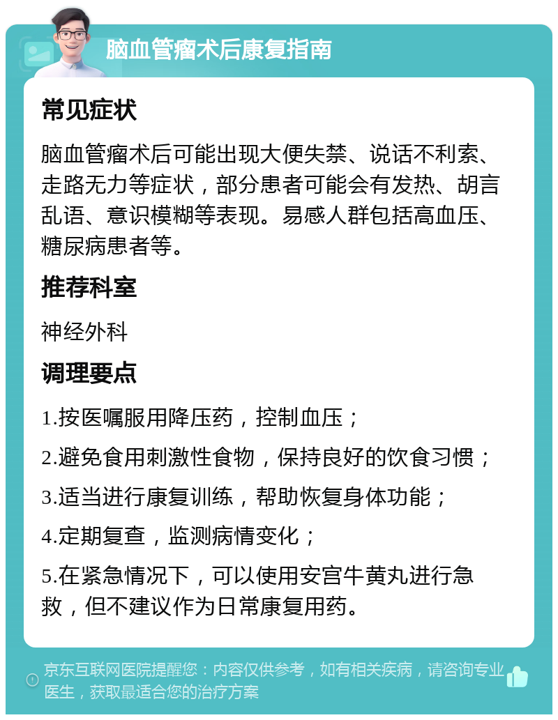 脑血管瘤术后康复指南 常见症状 脑血管瘤术后可能出现大便失禁、说话不利索、走路无力等症状，部分患者可能会有发热、胡言乱语、意识模糊等表现。易感人群包括高血压、糖尿病患者等。 推荐科室 神经外科 调理要点 1.按医嘱服用降压药，控制血压； 2.避免食用刺激性食物，保持良好的饮食习惯； 3.适当进行康复训练，帮助恢复身体功能； 4.定期复查，监测病情变化； 5.在紧急情况下，可以使用安宫牛黄丸进行急救，但不建议作为日常康复用药。