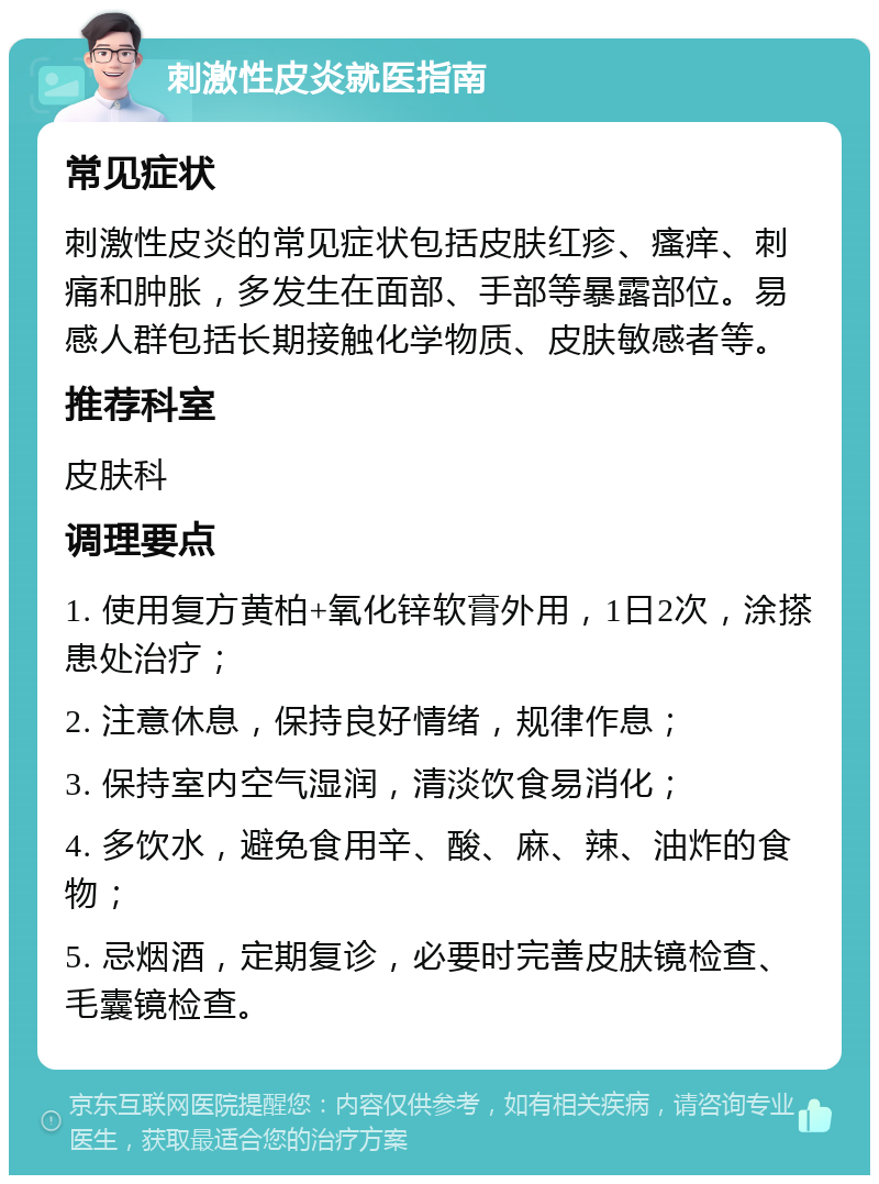 刺激性皮炎就医指南 常见症状 刺激性皮炎的常见症状包括皮肤红疹、瘙痒、刺痛和肿胀，多发生在面部、手部等暴露部位。易感人群包括长期接触化学物质、皮肤敏感者等。 推荐科室 皮肤科 调理要点 1. 使用复方黄柏+氧化锌软膏外用，1日2次，涂搽患处治疗； 2. 注意休息，保持良好情绪，规律作息； 3. 保持室内空气湿润，清淡饮食易消化； 4. 多饮水，避免食用辛、酸、麻、辣、油炸的食物； 5. 忌烟酒，定期复诊，必要时完善皮肤镜检查、毛囊镜检查。