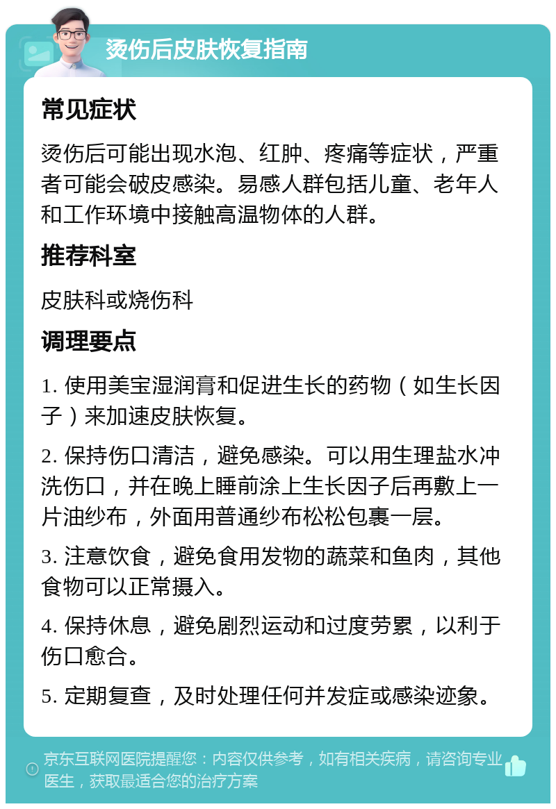 烫伤后皮肤恢复指南 常见症状 烫伤后可能出现水泡、红肿、疼痛等症状，严重者可能会破皮感染。易感人群包括儿童、老年人和工作环境中接触高温物体的人群。 推荐科室 皮肤科或烧伤科 调理要点 1. 使用美宝湿润膏和促进生长的药物（如生长因子）来加速皮肤恢复。 2. 保持伤口清洁，避免感染。可以用生理盐水冲洗伤口，并在晚上睡前涂上生长因子后再敷上一片油纱布，外面用普通纱布松松包裹一层。 3. 注意饮食，避免食用发物的蔬菜和鱼肉，其他食物可以正常摄入。 4. 保持休息，避免剧烈运动和过度劳累，以利于伤口愈合。 5. 定期复查，及时处理任何并发症或感染迹象。