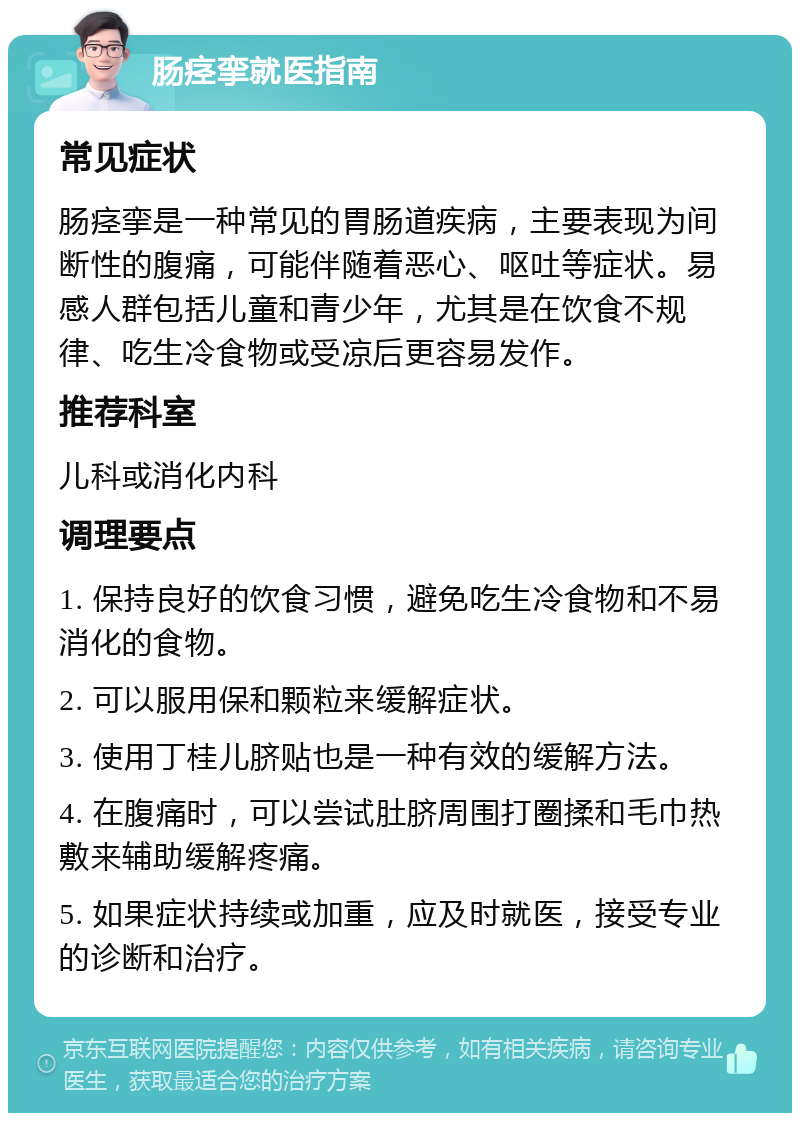 肠痉挛就医指南 常见症状 肠痉挛是一种常见的胃肠道疾病，主要表现为间断性的腹痛，可能伴随着恶心、呕吐等症状。易感人群包括儿童和青少年，尤其是在饮食不规律、吃生冷食物或受凉后更容易发作。 推荐科室 儿科或消化内科 调理要点 1. 保持良好的饮食习惯，避免吃生冷食物和不易消化的食物。 2. 可以服用保和颗粒来缓解症状。 3. 使用丁桂儿脐贴也是一种有效的缓解方法。 4. 在腹痛时，可以尝试肚脐周围打圈揉和毛巾热敷来辅助缓解疼痛。 5. 如果症状持续或加重，应及时就医，接受专业的诊断和治疗。