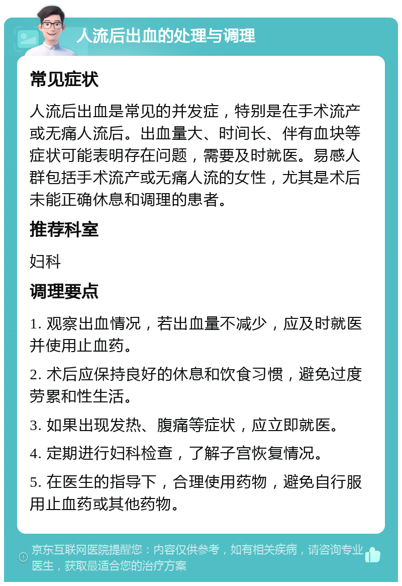 人流后出血的处理与调理 常见症状 人流后出血是常见的并发症，特别是在手术流产或无痛人流后。出血量大、时间长、伴有血块等症状可能表明存在问题，需要及时就医。易感人群包括手术流产或无痛人流的女性，尤其是术后未能正确休息和调理的患者。 推荐科室 妇科 调理要点 1. 观察出血情况，若出血量不减少，应及时就医并使用止血药。 2. 术后应保持良好的休息和饮食习惯，避免过度劳累和性生活。 3. 如果出现发热、腹痛等症状，应立即就医。 4. 定期进行妇科检查，了解子宫恢复情况。 5. 在医生的指导下，合理使用药物，避免自行服用止血药或其他药物。