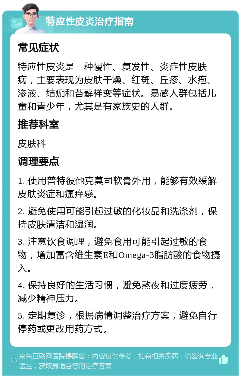 特应性皮炎治疗指南 常见症状 特应性皮炎是一种慢性、复发性、炎症性皮肤病，主要表现为皮肤干燥、红斑、丘疹、水疱、渗液、结痂和苔藓样变等症状。易感人群包括儿童和青少年，尤其是有家族史的人群。 推荐科室 皮肤科 调理要点 1. 使用普特彼他克莫司软膏外用，能够有效缓解皮肤炎症和瘙痒感。 2. 避免使用可能引起过敏的化妆品和洗涤剂，保持皮肤清洁和湿润。 3. 注意饮食调理，避免食用可能引起过敏的食物，增加富含维生素E和Omega-3脂肪酸的食物摄入。 4. 保持良好的生活习惯，避免熬夜和过度疲劳，减少精神压力。 5. 定期复诊，根据病情调整治疗方案，避免自行停药或更改用药方式。