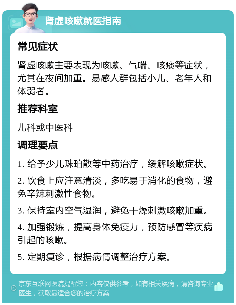 肾虚咳嗽就医指南 常见症状 肾虚咳嗽主要表现为咳嗽、气喘、咳痰等症状，尤其在夜间加重。易感人群包括小儿、老年人和体弱者。 推荐科室 儿科或中医科 调理要点 1. 给予少儿珠珀散等中药治疗，缓解咳嗽症状。 2. 饮食上应注意清淡，多吃易于消化的食物，避免辛辣刺激性食物。 3. 保持室内空气湿润，避免干燥刺激咳嗽加重。 4. 加强锻炼，提高身体免疫力，预防感冒等疾病引起的咳嗽。 5. 定期复诊，根据病情调整治疗方案。