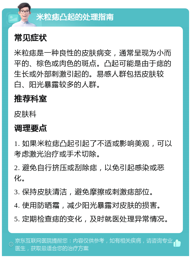 米粒痣凸起的处理指南 常见症状 米粒痣是一种良性的皮肤病变，通常呈现为小而平的、棕色或肉色的斑点。凸起可能是由于痣的生长或外部刺激引起的。易感人群包括皮肤较白、阳光暴露较多的人群。 推荐科室 皮肤科 调理要点 1. 如果米粒痣凸起引起了不适或影响美观，可以考虑激光治疗或手术切除。 2. 避免自行挤压或刮除痣，以免引起感染或恶化。 3. 保持皮肤清洁，避免摩擦或刺激痣部位。 4. 使用防晒霜，减少阳光暴露对皮肤的损害。 5. 定期检查痣的变化，及时就医处理异常情况。