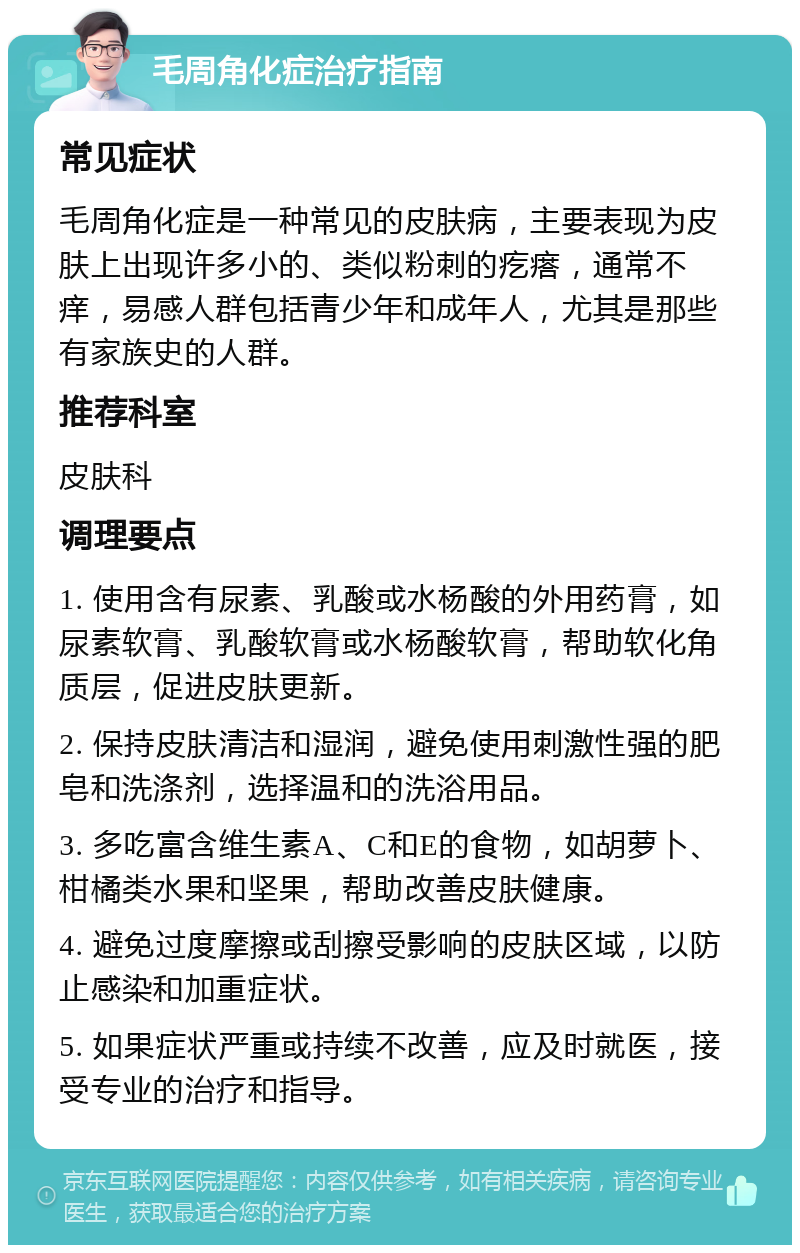 毛周角化症治疗指南 常见症状 毛周角化症是一种常见的皮肤病，主要表现为皮肤上出现许多小的、类似粉刺的疙瘩，通常不痒，易感人群包括青少年和成年人，尤其是那些有家族史的人群。 推荐科室 皮肤科 调理要点 1. 使用含有尿素、乳酸或水杨酸的外用药膏，如尿素软膏、乳酸软膏或水杨酸软膏，帮助软化角质层，促进皮肤更新。 2. 保持皮肤清洁和湿润，避免使用刺激性强的肥皂和洗涤剂，选择温和的洗浴用品。 3. 多吃富含维生素A、C和E的食物，如胡萝卜、柑橘类水果和坚果，帮助改善皮肤健康。 4. 避免过度摩擦或刮擦受影响的皮肤区域，以防止感染和加重症状。 5. 如果症状严重或持续不改善，应及时就医，接受专业的治疗和指导。